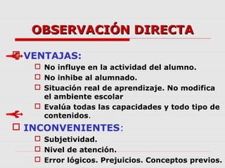 OBSERVACIÓN DIRECTAOBSERVACIÓN DIRECTA
 VENTAJAS:
 No influye en la actividad del alumno.
 No inhibe al alumnado.
 Situación real de aprendizaje. No modifica
el ambiente escolar
 Evalúa todas las capacidades y todo tipo de
contenidos.
 INCONVENIENTES:
 Subjetividad.
 Nivel de atención.
 Error lógicos. Prejuicios. Conceptos previos.
 