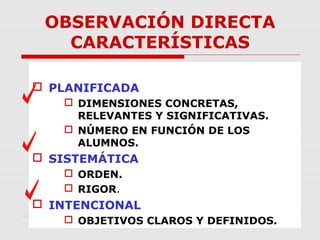OBSERVACIÓN DIRECTA
CARACTERÍSTICAS
 PLANIFICADA
 DIMENSIONES CONCRETAS,
RELEVANTES Y SIGNIFICATIVAS.
 NÚMERO EN FUNCIÓN DE LOS
ALUMNOS.
 SISTEMÁTICA
 ORDEN.
 RIGOR.
 INTENCIONAL
 OBJETIVOS CLAROS Y DEFINIDOS.
 