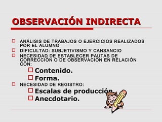 OBSERVACIÓN INDIRECTAOBSERVACIÓN INDIRECTA
 ANÁLISIS DE TRABAJOS O EJERCICIOS REALIZADOS
POR EL ALUMNO
 DIFICULTAD: SUBJETIVISMO Y CANSANCIO
 NECESIDAD DE ESTABLECER PAUTAS DE
CORRECCIÓN O DE OBSERVACIÓN EN RELACIÓN
CON:
 Contenido.
 Forma.
 NECESIDAD DE REGISTRO:
 Escalas de producción.
 Anecdotario.
 