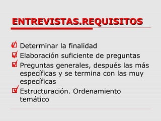ENTREVISTAS.REQUISITOSENTREVISTAS.REQUISITOS
 Determinar la finalidad
 Elaboración suficiente de preguntas
 Preguntas generales, después las más
específicas y se termina con las muy
específicas
 Estructuración. Ordenamiento
temático
 