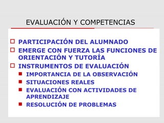 EVALUACIÓN Y COMPETENCIAS
 PARTICIPACIÓN DEL ALUMNADO
 EMERGE CON FUERZA LAS FUNCIONES DE
ORIENTACIÓN Y TUTORÍA
 INSTRUMENTOS DE EVALUACIÓN
 IMPORTANCIA DE LA OBSERVACIÓN
 SITUACIONES REALES
 EVALUACIÓN CON ACTIVIDADES DE
APRENDIZAJE
 RESOLUCIÓN DE PROBLEMAS
 