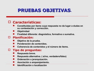 PRUEBAS OBJETIVASPRUEBAS OBJETIVAS.
 Características:
 Constituidas por ítems cuya respuesta no da lugar a dudas en
su contestación y corrección.
 Objetividad
 Finalidad diferente: diagnóstica, formativa o sumativa.
 Planificación:
 Objetivo de la prueba.
 Ponderación de contenidos.
 Coherencia de contenidos y el número de ítems.
 Tipo de preguntas:
 Respuesta breve.
 Respuesta alternativa. ( si/no, verdadero/falso)
 Ordenación o jerarquización.
 Asociación o emparejamiento.
 Identificación o localización
 