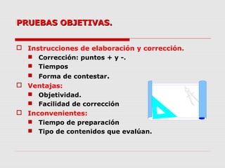 PRUEBAS OBJETIVAS.PRUEBAS OBJETIVAS.
 Instrucciones de elaboración y corrección.
 Corrección: puntos + y -.
 Tiempos
 Forma de contestar.
 Ventajas:
 Objetividad.
 Facilidad de corrección
 Inconvenientes:
 Tiempo de preparación
 Tipo de contenidos que evalúan.
 