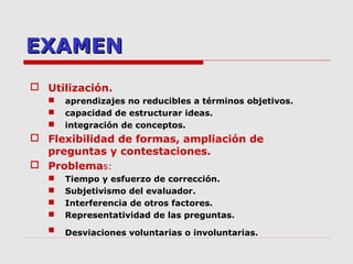 EXAMENEXAMEN
 Utilización.
 aprendizajes no reducibles a términos objetivos.
 capacidad de estructurar ideas.
 integración de conceptos.
 Flexibilidad de formas, ampliación de
preguntas y contestaciones.
 Problemas:
 Tiempo y esfuerzo de corrección.
 Subjetivismo del evaluador.
 Interferencia de otros factores.
 Representatividad de las preguntas.
 Desviaciones voluntarias o involuntarias.
 