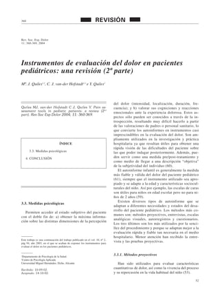 52
Rev. Soc. Esp. Dolor
11: 360-369, 2004
Instrumentos de evaluación del dolor en pacientes
pediátricos: una revisión (2ª parte)
Mª. J. Quiles1,2
, C. J. van-der Hofstadt1,2
e Y. Quiles2
360 REVISIÓN
Quiles MJ, van-der Hofstadt C J, Quiles Y. Pain as-
sessment tools in pediatic patients: a review (2nd
part). Rev Soc Esp Dolor 2004; 11: 360-369.
3.3. Medidas psicológicas
Permiten acceder al estado subjetivo del paciente
con el doble fin de: a) obtener la máxima informa-
ción sobre las distintas dimensiones de la percepción
del dolor (intensidad, localización, duración, fre-
cuencia); y b) valorar sus cogniciones y reacciones
emocionales ante la experiencia dolorosa. Estos as-
pectos sólo pueden ser conocidos a través de la in-
trospección, resultando muy difícil hacerlo a partir
de las valoraciones de padres o personal sanitario, lo
que convierte los autoinformes en instrumentos casi
imprescindibles en la evaluación del dolor. Son am-
pliamente utilizados en la investigación y práctica
hospitalaria ya que resultan útiles para obtener una
rápida visión de las dificultades del paciente sobre
las que poder indagar posteriormente. Además, pue-
den servir como una medida pre/post-tratamiento y
como medio de llegar a una descripción “objetiva”
de la subjetividad del individuo (60).
El autoinforme infantil es generalmente la medida
más fiable y válida del dolor del paciente pediátrico
(61), siempre que el instrumento utilizado sea apro-
piado y se adapte a la edad y características sociocul-
turales del niño. Así por ejemplo, las escalas de caras
son útiles para niños en edad escolar pero no para ni-
ños de 2 años (59).
Existen diversos tipos de autoinforme que se
adaptan a diferentes necesidades y estados del desa-
rrollo del paciente pediátrico. Los métodos más co-
munes son: métodos proyectivos, entrevistas, escalas
analógicas visuales, autorregistros y cuestionarios.
Los tres últimos son los más utilizados por la senci-
llez del procedimiento y porque se adaptan mejor a la
evaluación rápida y fiable tan necesaria en el medio
hospitalario. Menor atención han recibido la entre-
vista y las pruebas proyectivas.
3.3.1. Métodos proyectivos
Han sido utilizados para evaluar características
cuantitativas de dolor, así como la vivencia del proceso
y su repercusión en la vida habitual del niño (53).
Este trabajo es una continuación del trabajo publicado en el vol. 10, nº 2,
pág 94, año 2003, en el que se acaban de exponer los instrumentos para
evaluar el dolor en los pacientes pediátricos.
1
Departamento de Psicología de la Salud.
2
Centro de Psicología Aplicada
Universidad Miguel Hernández. Elche, Alicante
Recibido: 10-09-02.
Aceptado: 14-10-02.
ÍNDICE
3.3. Medidas psicológicas
4. CONCLUSIÓN
 