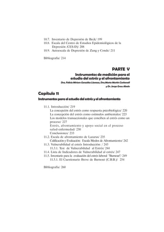 IX
10.7. Inventario de Depresión de Beck/ 199
10.8. Escala del Centro de Estudios Epidemiológicos de la
Depresión /CES-D)/ 208
10.9. Autoescala de Depresión de Zung y Conde/ 211
Bibliografía/ 214
PARTE V
Instrumentos de medición para el
estudio del estrés y el afrontamiento
Dra.FeliciaMiriamGonzálezLlaneza,Dra.MartaMartínCarbonell
y Dr. Jorge Grau Abalo
Capítulo 11
Instrumentosparaelestudiodelestrésyelafrontamiento
11.1. Introducción/ 219
La concepción del estrés como respuesta psicobiológica/ 220
La concepción del estrés como estímulos ambientales/ 223
Los modelos transaccionales que conciben al estrés como un
proceso/ 227
Estrés, afrontamiento y apoyo social en el proceso
salud-enfermedad/ 230
Conclusiones/ 233
11.2. Escala de afrontamiento de Lazarus/ 235
Calificación y Evaluación: Escala Modos de Afrontamiento/ 242
11.3. Vulnerabilidad al estrés Introducción: / 243
11.3.1. Test de Vulnerabilidad al Estrés/ 244
11.4. Lista de Indicadores de Vulnerabilidad al estrés/ 247
11.5. Inventario para la evaluación del estrés laboral "Burnout"/ 249
11.5.1. El Cuestionario Breve de Burnout (C.B.B.)/ 254
Bibliografía/ 260
 