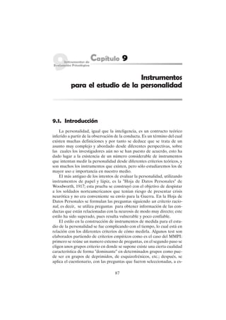 87
Instrumentos
para el estudio de la personalidad
9.1. Introducción
La personalidad, igual que la inteligencia, es un contructo teórico
inferido a partir de la observación de la conducta. Es un término del cual
existen muchas definiciones y por tanto se deduce que se trata de un
asunto muy complejo y abordado desde diferentes perspectivas, sobre
las cuales los investigadores aún no se han puesto de acuerdo, esto ha
dado lugar a la existencia de un número considerable de instrumentos
que intentan medir la personalidad desde diferentes criterios teóricos, y
son muchos los instrumentos que existen, pero sólo estudiaremos los de
mayor uso e importancia en nuestro medio.
El más antiguo de los intentos de evaluar la personalidad, utilizando
instrumentos de papel y lápiz, es la "Hoja de Datos Personales" de
Woodworth, 1917; esta prueba se construyó con el objetivo de despistar
a los soldados norteamericanos que tenían riesgo de presentar crisis
neurótica y no era conveniente su envío para la Guerra. En la Hoja de
Datos Personales se formulan las preguntas siguiendo un criterio racio-
nal, es decir, se utiliza preguntas para obtener información de las con-
ductas que están relacionadas con la neurosis de modo muy directo; este
estilo ha sido superado, pues resulta vulnerable y poco confiable.
El estilo en la construcción de instrumentos de medida para el estu-
dio de la personalidad se fue complicando con el tiempo, lo cual está en
relación con los diferentes criterios de cómo medirla. Algunos test son
elaborados partiendo de criterios empíricos como es el caso del MMPI:
primero se reúne un numero extenso de preguntas, en el segundo paso se
eligen unos grupos criterio en donde se supone existe una cierta cualidad
característica de forma "dominante" en determinados grupos como pue-
de ser en grupos de deprimidos, de esquizofrénicos, etc.; después, se
aplica el cuestionario, con las preguntas que fueron seleccionadas, a es-
 