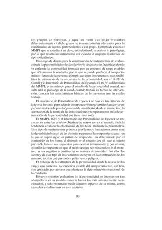 88
tos grupos de personas, y aquellos ítems que están presentes
diferencialmente en dicho grupo se toman como los adecuados para la
clasificación de sujetos pertenecientes a ese grupo. Ejemplo de ello es el
MMPI que se estudiará en clase, está destinado a evaluar lo patológico,
por lo que resulta un instrumento útil cuando se sospecha trastornos de
tipo psiquiátrico.
Otro tipo de diseño para la construcción de instrumentos de evalua-
ción de la personalidad es desde el criterio de las teorías factoriales donde
se entiende la personalidad formada por un conjunto de rasgo estables
que determinan la conducta, por lo que se puede predecir el comporta-
miento futuro de la persona; ejemplo de estos instrumentos, que posibi-
litan la estimación de la estructura de la personalidad, son el 16 PF de
Cattell y el Inventario de Personalidad de Eysenck. El 16 PF, a diferencia
del MMPI, es un método para el estudio de la personalidad normal, re-
sulta útil al psicólogo de la salud, cuando trabaja en tareas de interven-
ción, conocer las características básicas de las personas con las cuales
trabaja.
El inventario de Personalidad de Eysenck se basa en los criterios de
la teoría factorial pero además incorpora criterios constitucionales y tem-
peramentales en la prueba; pone así de manifiesto, desde el mismo test, la
aceptación de la teoría de las constituciones y temperamento en la deter-
minación de la personalidad que tiene este autor.
El MMPI, 16PF y el Inventario de Personalidad de Eysenck se en-
cuentran entre las pruebas objetivas de mayor uso en el mundo, dada la
tendencia a valorar la objetividad de los tests mediante la psicometría.
Este tipo de instrumentos presenta problemas y limitaciones como son:
la deseabilidad social de las distintas respuesta; las respuestas al azar, en
la que el sujeto sigue un patrón de respuestas no determinado por el
contenido de los ítems; el disimulo o el engaño con el que el sujeto
pretende falsear sus respuestas para ocultar información; y por último,
el estilo de respuesta en que el sujeto escoge ser moderado o ir al extre-
mo, o ser negativo o positivo en su manera de contestar. Por ello, los
autores de este tipo de instrumentos incluyen, en la construcción de los
mismos, escalas que pretenden paliar estos peligros.
El enfoque de la estructura de la personalidad desde la teoría de los
rasgos que sustenta la tendencia estable del comportamiento, son teo-
rías criticadas por autores que plantean la determinación situacional de
la conducta.
Diversos criterios evaluativos de la personalidad no intentan ser tan
abarcadores en su medida como lo hacen los tests anteriormente men-
cionados, y solo pretenden medir algunos aspectos de la misma, como
ejemplos estudiaremos en este capítulo:
 