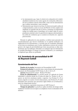 89
• los instrumentos que, bajo el criterio de evaluación de la indivi-
dualidad consideran al yo como agente de evaluación, diferencia-
do de la conducta externa observable, como son los instrumentos
que evalúan autoestima y auto concepto.
• Instrumentos que tienen en su base el criterio de medir estilos de
comportamientos, como es el caso del Patrón A. Este acápite será
ampliado en segundo año de la carrera, constituye un importante
campo de trabajo para el psicólogo en la salud, dada la corres-
pondencia existente entre la aparición de algunas enfermedades y
los estilos de conductas que se asumen en relación con aspectos
psicosociales.
Durante la aplicación de estas pruebas, se deben tener presente las
recomendaciones que fueron estudiadas en el capítulo dedicado a la
Aplicación de los instrumentos, y recordar que los resultados obtenidos
en los tests no constituyen, por sí solos, indicadores certeros de la inteli-
gencia o de rasgos de personalidad que tiene una persona; se dijo ante-
riormente que los hallazgos obtenidos en cualquier tipo de instrumento
de medida psicológico se integra al proceso evaluativo y se constituyen
en hipótesis que deben ser probadas.
9.2. Inventario de personalidad 16-PF
de Raymont Cattell
Caracterización del Test:
Nombre de la prueba:
Nombre de la prueba:
Nombre de la prueba:
Nombre de la prueba:
Nombre de la prueba: Inventario de Personalidad 16-PF.
F
F
F
F
Formas de la prueba:
ormas de la prueba:
ormas de la prueba:
ormas de la prueba:
ormas de la prueba: La prueba tiene varias formas de presentación:
Inventario de Personalidad 16 PF Forma A, B, C, D, E y F.
A
A
A
A
Autores:
utores:
utores:
utores:
utores: Raymond B. Cattell Herbert W. Eber.
F
F
F
F
Forma de administración:
orma de administración:
orma de administración:
orma de administración:
orma de administración: La prueba puede ser aplicada de forma
individual o colectiva desde los 16 años de edad. La Forma A y B re-
quiere un nivel de enseñanza media o superior. Las Formas C y D es
menos exigente en cuanto al nivel educacional, y las Formas E y F están
diseñadas para personas que presentan algún déficit en su formación y
nivel de comprensión lectora.
En la presente exposición trataremos el 16PF Forma C.
Tiempo de aplicación:
Tiempo de aplicación:
Tiempo de aplicación:
Tiempo de aplicación:
Tiempo de aplicación: La prueba se aplica sin límite de tiempo, habi-
tualmente la demora de un sujeto en completar el test es alrededor de 40
minutos.
 