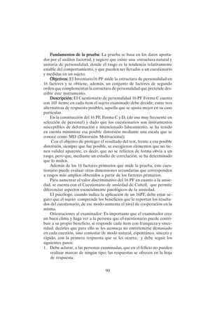 90
Fundamentos de la prueba:
Fundamentos de la prueba:
Fundamentos de la prueba:
Fundamentos de la prueba:
Fundamentos de la prueba: La prueba se basa en los datos aporta-
dos por el análisis factorial, y sugiere que existe una estructura natural y
unitaria de personalidad, donde el rasgo es la tendencia relativamente
estable del comportamiento, y que pueden ser llevadas a un cuestionario
y medidas en un sujeto.
Objetivos:
Objetivos:
Objetivos:
Objetivos:
Objetivos: El Inventario16 PF mide la estructura de personalidad en
16 factores y se obtiene, además, un conjunto de factores de segundo
orden que complementan la estructura de personalidad que pretende des-
cribir este instrumento.
Descripción:
Descripción:
Descripción:
Descripción:
Descripción: El Cuestionario de personalidad 16 PF Forma C cuenta
con 105 ítems; en cada ítem el sujeto examinado debe decidir, entre tres
alternativas de respuesta posibles, aquella que se ajusta mejor en su caso
particular.
En la construcción del 16 PF, Forma C y D, (de uso muy frecuente en
selección de personal) y dado que los cuestionarios son instrumentos
susceptibles de deformación e intencionado falseamiento, se ha tenido
en cuenta minimizar esa posible distorsión mediante una escala que se
conoce como MD (Distorsión Motivacional).
Con el objetivo de proteger el resultado del test, frente a esa posible
distorsión, siempre que fue posible, se escogieron elementos que no tie-
nen validez aparente, es decir, que no se refieren de forma obvia a un
rasgo, pero que, mediante un estudio de correlación, se ha determinado
que lo miden.
Además de los 16 factores primarios que mide la prueba, este cues-
tionario puede evaluar otras dimensiones secundarias que corresponden
a rasgos más amplios obtenidos a partir de los factores primarios.
Para aumentar el valor discriminativo del 16 PF en cuanto a la ansie-
dad, se cuenta con el Cuestionario de ansiedad de Cattell, que permite
diferenciar aspectos esencialmente patológicos de la ansiedad.
El psicólogo, cuando indica la aplicación de un 16PF, debe estar se-
guro que el sujeto comprende los beneficios que le reportan los resulta-
dos del cuestionario, de ese modo aumenta el nivel de cooperación en la
misma.
Orientaciones al examinador: Es importante que el examinador cree
un buen clima y haga ver a la persona que el cuestionario puede contri-
buir a su propio beneficio, si responde cada ítem con franqueza y since-
ridad; decirles que para ello se les aconseja no entretenerse demasiado
en cada cuestión, sino contestar de modo natural, espontáneo, sincero y
rápido, con la primera respuesta que se les ocurra; y debe seguir los
siguientes pasos:
1. Debe aclarar, a las personas examinadas, que en el folleto no pueden
realizar marcas de ningún tipo; las respuestas se ofrecen en la hoja
de respuesta.
 