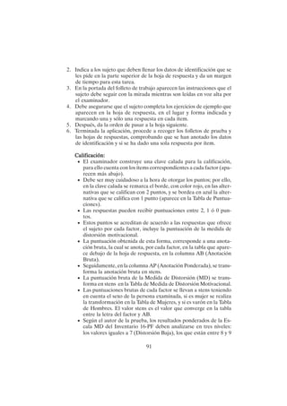91
2. Indica a los sujeto que deben llenar los datos de identificación que se
les pide en la parte superior de la hoja de respuesta y da un margen
de tiempo para esta tarea.
3. En la portada del folleto de trabajo aparecen las instrucciones que el
sujeto debe seguir con la mirada mientras son leídas en voz alta por
el examinador.
4. Debe asegurarse que el sujeto completa los ejercicios de ejemplo que
aparecen en la hoja de respuesta, en el lugar y forma indicada y
marcando una y sólo una respuesta en cada ítem.
5. Después, da la orden de pasar a la hoja siguiente.
6. Terminada la aplicación, procede a recoger los folletos de prueba y
las hojas de respuestas, comprobando que se han anotado los datos
de identificación y si se ha dado una sola respuesta por ítem.
Calificación:
Calificación:
Calificación:
Calificación:
Calificación:
• El examinador construye una clave calada para la calificación,
para ello cuenta con los ítems correspondientes a cada factor (apa-
recen más abajo).
• Debe ser muy cuidadoso a la hora de otorgar los puntos; por ello,
en la clave calada se remarca el borde, con color rojo, en las alter-
nativas que se califican con 2 puntos, y se bordea en azul la alter-
nativa que se califica con 1 punto (aparece en la Tabla de Puntua-
ciones).
• Las respuestas pueden recibir puntuaciones entre 2, 1 ó 0 pun-
tos.
• Estos puntos se acreditan de acuerdo a las respuestas que ofrece
el sujeto por cada factor, incluye la puntuación de la medida de
distorsión motivacional.
• La puntuación obtenida de esta forma, corresponde a una anota-
ción bruta, la cual se anota, por cada factor, en la tabla que apare-
ce debajo de la hoja de respuesta, en la columna AB (Anotación
Bruta).
• Seguidamente, en la columna AP (Anotación Ponderada), se trans-
forma la anotación bruta en stens.
• La puntuación bruta de la Medida de Distorsión (MD) se trans-
forma en stens en la Tabla de Medida de Distorsión Motivacional.
• Las puntuaciones brutas de cada factor se llevan a stens teniendo
en cuenta el sexo de la persona examinada, si es mujer se realiza
la transformación en la Tabla de Mujeres, y si es varón en la Tabla
de Hombres. El valor stens es el valor que converge en la tabla
entre la letra del factor y AB.
• Según el autor de la prueba, los resultados ponderados de la Es-
cala MD del Inventario 16-PF deben analizarse en tres niveles:
los valores iguales a 7 (Distorsión Baja), los que están entre 8 y 9
 