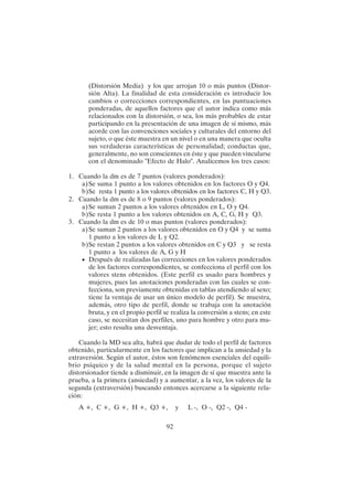 92
(Distorsión Media) y los que arrojan 10 o más puntos (Distor-
sión Alta). La finalidad de esta consideración es introducir los
cambios o correcciones correspondientes, en las puntuaciones
ponderadas, de aquellos factores que el autor indica como más
relacionados con la distorsión, o sea, los más probables de estar
participando en la presentación de una imagen de sí mismo, más
acorde con las convenciones sociales y culturales del entorno del
sujeto, o que éste muestra en un nivel o en una manera que oculta
sus verdaderas características de personalidad; conductas que,
generalmente, no son conscientes en éste y que pueden vincularse
con el denominado "Efecto de Halo". Analicemos los tres casos:
1. Cuando la dm es de 7 puntos (valores ponderados):
a)Se suma 1 punto a los valores obtenidos en los factores O y Q4.
b)Se resta 1 punto a los valores obtenidos en los factores C, H y Q3.
2. Cuando la dm es de 8 o 9 puntos (valores ponderados):
a)Se suman 2 puntos a los valores obtenidos en L, O y Q4.
b)Se resta 1 punto a los valores obtenidos en A, C, G, H y Q3.
3. Cuando la dm es de 10 o mas puntos (valores ponderados):
a)Se suman 2 puntos a los valores obtenidos en O y Q4 y se suma
1 punto a los valores de L y Q2.
b)Se restan 2 puntos a los valores obtenidos en C y Q3 y se resta
1 punto a los valores de A, G y H
• Después de realizadas las correcciones en los valores ponderados
de los factores correspondientes, se confecciona el perfil con los
valores stens obtenidos. (Este perfil es usado para hombres y
mujeres, pues las anotaciones ponderadas con las cuales se con-
fecciona, son previamente obtenidas en tablas atendiendo al sexo;
tiene la ventaja de usar un único modelo de perfil). Se muestra,
además, otro tipo de perfil, donde se trabaja con la anotación
bruta, y en el propio perfil se realiza la conversión a stens; en este
caso, se necesitan dos perfiles, uno para hombre y otro para mu-
jer; esto resulta una desventaja.
Cuando la MD sea alta, habrá que dudar de todo el perfil de factores
obtenido, particularmente en los factores que implican a la ansiedad y la
extraversión. Según el autor, éstos son fenómenos esenciales del equili-
brio psíquico y de la salud mental en la persona, porque el sujeto
distorsionador tiende a disminuir, en la imagen de sí que muestra ante la
prueba, a la primera (ansiedad) y a aumentar, a la vez, los valores de la
segunda (extraversión) buscando entonces acercarse a la siguiente rela-
ción:
A +, C +, G +, H +, Q3 +, y L -, O -, Q2 -, Q4 -
 