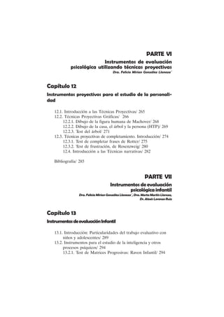 X
PARTE VI
Instrumentos de evaluación
psicológica utilizando técnicas proyectivas
Dra. Felicia Mirian González Llaneza´
Capítulo 12
Instrumentos proyectivos para el estudio de la personali-
dad
12.1. Introducción a las Técnicas Proyectivas/ 265
12.2. Técnicas Proyectivas Gráficas/ 266
12.2.1. Dibujo de la figura humana de Machover/ 268
12.2.2. Dibujo de la casa, el árbol y la persona (HTP)/ 269
12.2.3. Test del árbol/ 271
12.3. Técnicas proyectivas de completamiento. Introducción/ 274
12.3.1. Test de completar frases de Rotter/ 275
12.3.2. Test de frustración, de Rosenzweig/ 280
12.4. Introducción a las Técnicas narrativas/ 282
Bibliografía/ 285
PARTE VII
Instrumentos de evaluación
psicológicainfantil
Dra.FeliciaMirianGonzálezLlaneza´,Dra.MartaMartínLlareza,
Dr.AlexisLorenzoRuiz
Capítulo 13
InstrumentosdeevaluaciónInfantil
13.1. Introducción: Particularidades del trabajo evaluativo con
niños y adolescentes/ 289
13.2. Instrumentos para el estudio de la inteligencia y otros
procesos psíquicos/ 294
13.2.1. Test de Matrices Progresivas: Raven Infantil/ 294
 