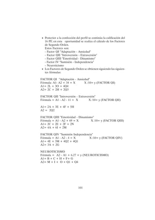 101
• Posterior a la confección del perfil se continúa la calificación del
16 PF, en esta oportunidad se realiza el cálculo de los Factores
de Segundo Orden.
Estos Factores son:
- Factor QI "Adaptación - Ansiedad"
- Factor QII "Introversión - Extraversión"
- Factor QIII "Emotividad - Dinamismo"
- Factor IV "Sumisión - Independencia"
- Neuroticismo
• Los Factores de Segundo Orden se obtienen siguiendo las siguien-
tes fórmulas:
FACTOR QI "Adaptación - Ansiedad"
Fórmula: A1- A2 + 34 = X X /10= y (FACTOR QI)
A1= 2L + 3O + 4Q4
A2= 2C + 2H + 2Q3
FACTOR QII "Introversión - Extraversión"
Fórmula = A1 - A2 - 11 = X X /10= y (FACTOR QII)
A1= 2A + 3E + 4F + 5H
A2 = 2Q2
FACTOR QIII "Emotividad - Dinamismo"
Fórmula = A1 - A2 + 69 = X X /10= y (FACTOR QIII)
A1= 2C + 2E + 2F + 2N
A2= 4A + 6I + 2M
FACTOR QIV "Sumisión Independencia"
Fórmula = A1 - A2 - 4 = X X /10= y (FACTOR QIV)
A1= 4E + 3M + 4Q2 + 4Q1
A2= 3A + 2G
NEUROTICISMO
Fórmula = A2 - A1 + 6.27 = y (NEUROTICISMO)
A1= B + C + H + F+ G
A2= M + I + O + Q1 + Q4
 