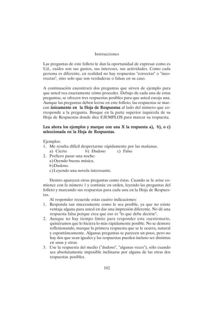 102
Instrucciones
Las preguntas de este folleto le dan la oportunidad de expresar como es
Ud., cuáles son sus gustos, sus intereses, sus actividades. Como cada
persona es diferente, en realidad no hay respuestas "correctas" o "inco-
rrectas", sino solo que son verdaderas o falsas en su caso.
A continuación encontrará dos preguntas que sirven de ejemplo para
que usted vea exactamente cómo proceder. Debajo de cada una de estas
preguntas, se ofrecen tres respuestas posibles para que usted escoja una.
Aunque las preguntas deben leerse en este folleto, las respuestas se mar-
can únicamente en la Hoja de Respuestas
únicamente en la Hoja de Respuestas
únicamente en la Hoja de Respuestas
únicamente en la Hoja de Respuestas
únicamente en la Hoja de Respuestas al lado del número que co-
rresponde a la pregunta. Busque en la parte superior izquierda de su
Hoja de Respuestas donde dice EJEMPLOS para marcar su respuesta.
Lea ahora los ejemplos y marque con una X la respuesta a), b), o c)
Lea ahora los ejemplos y marque con una X la respuesta a), b), o c)
Lea ahora los ejemplos y marque con una X la respuesta a), b), o c)
Lea ahora los ejemplos y marque con una X la respuesta a), b), o c)
Lea ahora los ejemplos y marque con una X la respuesta a), b), o c)
seleccionada en la Hoja de Respuestas.
seleccionada en la Hoja de Respuestas.
seleccionada en la Hoja de Respuestas.
seleccionada en la Hoja de Respuestas.
seleccionada en la Hoja de Respuestas.
Ejemplos:
1. Me resulta difícil despertarme rápidamente por las mañanas.
a) Cierto b) Dudoso c) Falso
2. Prefiero pasar una noche:
a)Oyendo buena música.
b)Dudoso.
c)Leyendo una novela interesante.
Dentro aparecen otras preguntas como éstas. Cuando se le avise co-
mience con la número 1 y continúe en orden, leyendo las preguntas del
folleto y marcando sus respuestas para cada una en la Hoja de Respues-
tas.
Al responder recuerde estas cuatro indicaciones:
1. Responda tan sinceramente como le sea posible, ya que no existe
ventaja alguna para usted en dar una impresión diferente. No dé una
respuesta falsa porque crea que eso es "lo que debe decirse".
2. Aunque no hay tiempo límite para responder este cuestionario,
quisiéramos que lo hiciera lo más rápidamente posible. No se demore
reflexionando, marque la primera respuesta que se le ocurra, natural
y espontáneamente. Algunas preguntas se parecen un poco, pero no
hay dos que sean iguales y las respuestas pueden incluso ser distintas
en unas y otras.
3. Use la respuesta del medio ("dudoso", "algunas veces"), sólo cuando
sea absolutamente imposible inclinarse por alguna de las otras dos
respuestas posibles.
 