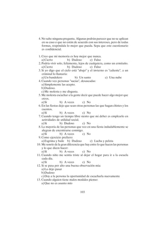 103
4. No salte ninguna pregunta. Algunas podrán parecer que no se aplican
en su caso o que no están de acuerdo con sus intereses, pero de todas
formas, respóndala lo mejor que pueda. Sepa que este cuestionario
es confidencial.
1. Creo que mi memoria es hoy mejor que nunca.
a)Cierto b) Dudoso c) Falso
2. Podría vivir solo, felizmente, lejos de cualquiera, como un ermitaño.
a)Cierto b) Dudoso c) Falso
3. Si yo digo que el cielo está "abajo" y el invierno es "caliente", a un
criminal lo llamaría:
a)Un bandolero b) Un santo c) Una nube
4. Cuando veo personas "sucias", desaseadas:
a)Simplemente las acepto.
b)Dudoso.
c)Me molesta y me disgusta.
5. Me molesta escuchar a la gente decir que puede hacer algo mejor que
otros.
a)Sí b) A veces c) No
6. En las fiestas dejo que sean otras personas las que hagan chistes y los
cuentos.
a)Sí b) A veces c) No
7. Cuando tengo un tiempo libre siento que mi deber es emplearlo en
actividades de utilidad social.
a)Sí b) Dudoso c) No
8. La mayoría de las personas que veo en una fiesta indudablemente se
alegran de encontrarse conmigo.
a)Sí b) A veces c) No
9. Como ejercicio prefiero:
a)Esgrima y baile b) Dudoso c) Lucha y pelota
10. Me sonrío de la gran diferencia que hay entre lo que hacen las personas
y lo que dicen hacer:
a)Sí b) A veces c) No
11. Cuando niño me sentía triste al dejar el hogar para ir a la escuela
cada día.
a)Sí b) A veces c) No
12. Si se pasa por alto una buena observación mía:
a)La dejo pasar
b)Dudoso
c)Doy a la persona la oportunidad de escucharla nuevamente
13. Cuando alguien tiene malos modales pienso:
a)Que no es asunto mío
 