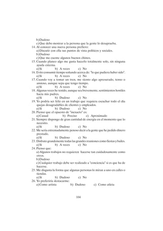 104
b)Dudoso
c)Que debo mostrar a la persona que la gente lo desaprueba.
14. Al conocer una nueva persona prefiero:
a)Discutir con ella sus puntos de vista políticos y sociales.
b)Dudoso
c)Que me cuente algunos buenos chistes.
15. Cuando planeo algo me gusta hacerlo totalmente solo, sin ninguna
ayuda externa.
a)Sí b) A veces c) No
16. Evito consumir tiempo soñando acerca de: "lo que pudiera haber sido".
a)Sí b) A veces c) No
17. Cuando voy a tomar un tren, me siento algo apresurado, tenso o
ansioso, aunque sepa que tengo tiempo.
a)Sí b) A veces c) No
18. Algunas veces he tenido, aunque sea brevemente, sentimientos hostiles
hacia mis padres.
a)Sí b) Dudoso c) No
19. Yo podría ser feliz en un trabajo que requiera escuchar todo el día
quejas desagradables de clientes y empleados.
a)Sí b) Dudoso c) No
20. Pienso que el opuesto de "inexacto" es:
a)Casual b) Preciso c) Aproximado
21. Siempre dispongo de gran cantidad de energía en el momento que lo
necesito.
a)Sí b) Dudoso c) No
22. Me sería extremadamente penoso decir a la gente que he pedido dinero
prestado.
a)Sí b) Dudoso c) No
23. Disfruto grandemente todas las grandes reuniones como fiestas y bailes.
a)Sí b) A veces c) No
24. Pienso que:
a)Algunos trabajos no requieren hacerse tan cuidadosamente como
otros.
b)Dudoso
c)Cualquier trabajo debe ser realizado a "conciencia" si es que ha de
hacerse.
25. Me disgusta la forma que algunas personas lo miran a uno en calles o
tiendas.
a)Sí b) Dudoso c) No
26. Yo preferiría destacarme:
a)Como artista b) Dudoso c) Como atleta
 
