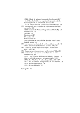 XI
13.2.2. Dibujo de la figura humana de Goodenough/ 297
13.2.3. Prueba Gráfica de organización perceptiva de H.
Santucci (Basado en el test de L. Bender)/ 302
13.2.4. Test de atención: Tachado de letras de Crespo/ 316
13.3. Instrumentos para el estudio de trastornos de ansiedad y
depresión/ 321
13.3.1. Inventario de Ansiedad Rasgo-Estado (IDARE-N)/ 321
Introducción/ 321
Método/ 323
Resultados/ 325
Discusión/ 329
Conclusiones/ 331
13.3.2. Inventario de autoevaluacion depresion rasgo / estado
infantil ideren/ 336
13.4. Instrumentos para el estudio de problemas infanto-juvenil/ 341
13.4.1. Inventario de Problemas Juveniles (IPJ)/ 341
13.5. Escala de bienestar psicológico para adolescentes
(BIEPS-J)/ 345
13.6. Escala de Afrontamiento para adolescentes (ACS)/ 358
13.7. Instrumentos proyectivos de uso frecuente en niños.
Introducción/ 369
13.7.1. Características del dibujo de la Figura Humana y la
Casa en niños, de acuerdo a su etapa evolutiva/ 369
13.7.2. Test del dibujo de la familia y el dibujo libre/ 373
13.7.3. Test de completar frases para niños de nivel primario/ 375
13.7.4. Técnicas narrativas/ 378
13.7.5. Test desiderativo/ 378
Bibliografía/ 384
 