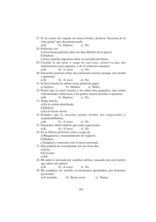 105
27. Si un vecino me engaña en cosas triviales, prefiero "hacerme de la
vista gorda" que desenmascararlo
a)Sí b) Dudoso c) No
28. Preferiría ver:
a)Una buena película sobre los días difíciles de la guerra
b)Dudoso
c)Una comedia ingeniosa sobre la sociedad del futuro.
29. Cuando se me pone a cargo de una cosa, insisto en que mis
instrucciones sean seguidas, o de lo contrario renuncio.
a)Sí b) A veces c) No
30. Encuentro juicioso evitar una excitación excesiva porque esto tiende
a agotarme.
a)Sí b) A veces c) No
31. Si fuera bueno en ambas cosas preferiría jugar:
a)Ajedrez b) Dudoso c) Bolos
32. Pienso que es cruel vacunar a los niños muy pequeños, aun contra
enfermedades infecciosas y los padres tienen derecho a oponerse.
a)Sí b) Dudoso c) No
33. Tengo más fe:
a)En la acción planificada
b)Dudoso
c)En la buena suerte
34. Siempre que lo necesito puedo olvidar mis inquietudes y
responsabilidades.
a)Sí b) A veces c) No
35. Encuentro difícil admitir que estoy equivocado.
a)Sí b) A veces c) No
36. En la fábrica preferiría estar a cargo de:
a)Maquinaria o mantenimiento de registros
b)Dudoso
c)Emplear y conversar con el nuevo personal.
37. Qué palabra no corresponde con las otras dos:
a)Gato
b)Cercano
c)Sol
38. Mi salud es afectada por cambios súbitos, causando por este motivo
que altere mis planes.
a)Sí b) A veces c) No
39. Me complace ser servido, en momentos apropiados, por sirvientes
personales.
a)A menudo b) Raras veces c) Nunca
 