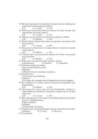 106
40. Me siento algo torpe en compañía de otras personas, de modo que no
puedo hacer el buen papel que debería.
a)Sí b) A veces c) No
41. Pienso que las personas deberían observar las leyes morales más
estrictamente de lo que lo hacen.
a)Sí b) A veces c) No
42. Algunas cosas me ponen tan irritado que prefiero no hablar.
a)Sí b) Dudoso c) No
43. Puedo realizar trabajos físicos duros sin agotarme tan pronto como
otras personas.
a)Sí b) A veces c) No
44. Pienso que la mayoría de los testigos dicen la verdad aún cuando
resulte penoso.
a)Sí b) Dudoso c) No
45. Considero que es más provechoso caminar de un lado a otro cuando
estoy pensando:
a)Sí b) Dudoso c) No
46. Pienso que este país haría mejor en gastar más en:
a)Armamentos b) Dudoso c) Educación
47. Preferiría emplear una noche:
a)En un juego difícil de cartas.
b)Dudoso
c)Mirando fotos de vacaciones anteriores.
48. Preferiría leer:
a)Una buena novela histórica
b)Dudoso
c)Un ensayo de un científico sobre el dominio de los recursos mundiales.
49. En realidad en el mundo existen más personas agradables que
desagradables.
a)Sí b) Dudoso c) No
50. Honestamente pienso que soy más planificado, enérgico y
emprendedor que muchas de las personas a quienes les va tan bien
como a mí:
a)Sí b) A veces c) No
51. Hay momentos que no me siento con la debida disposición de ánimo
para ver a ninguna persona.
a)Muy raramente
b)Dudoso
c)Con bastante frecuencia.
52. Cuando se que estoy haciendo algo correcto, encuentro la tarea fácil.
a)Siempre b) A veces c) Rara vez
53. Yo preferiría:
 