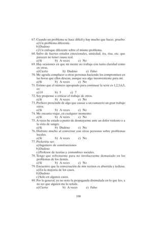 108
67. Cuando un problema se hace difícil y hay mucho que hacer, pruebo:
a)Un problema diferente.
b)Dudoso
c)Un enfoque diferente sobre el mismo problema.
68. Sufro de fuertes estados emocionales, ansiedad, ira, risa, etc. que
parecen no tener causa real.
a)Sí b) A veces c) No
69. Hay ocasiones en que mi mente no trabaja con tanta claridad como
en otras.
a)Cierto b) Dudoso c) Falso
70. Me agrada complacer a otras personas haciendo los compromisos en
las horas que ellos desean, aunque sea algo inconveniente para mí.
a)Sí b) A veces c) No
71. Estimo que el número apropiado para continuar la serie es 1,2,3,6,5,
es:
a)10 b) 5 c) 7
72. Soy propenso a criticar el trabajo de otros.
a)Sí b) A veces c) No
73. Prefiero prescindir de algo que causar a un camarero un gran trabajo
extra.
a)Sí b) A veces c) No
74. Me encanta viajar, en cualquier momento:
a)Sí b) A veces c) No
75. A veces he estado a punto de desmayarme ante un dolor violento o a
la vista de sangre.
a)Sí b) Dudoso c) No
76. Disfruto mucho al conversar con otras personas sobre problemas
locales.
a)Sí b) A veces c) No
77. Preferiría ser:
a)Ingeniero de construcciones
b)Dudoso
c)Profesor de teorías y costumbres sociales.
78. Tengo que refrenarme para no involucrarme demasiado en los
problemas de los demás.
a)Sí b) A veces c) No
79. Encuentro que la conversación de mis vecinos es aburrida y tediosa.
a)En la mayoría de los casos.
b)Dudoso
c)Solo en algunos casos.
80. Por lo general, yo no noto la propaganda disimulada en lo que leo, a
no ser que alguien me lo señale.
a)Cierto b) A veces c) Falso
 
