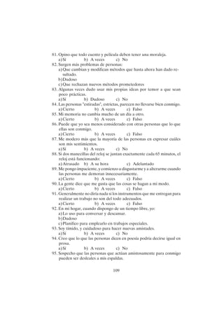 109
81. Opino que todo cuento y película deben tener una moraleja.
a)Sí b) A veces c) No
82. Surgen más problemas de personas:
a)Que cambian y modifican métodos que hasta ahora han dado re-
sultado.
b)Dudoso
c)Que rechazan nuevos métodos prometedores
83. Algunas veces dudo usar mis propias ideas por temor a que sean
poco prácticas.
a)Sí b) Dudoso c) No
84. Las personas "estiradas", estrictas, parecen no llevarse bien conmigo.
a)Cierto b) A veces c) Falso
85. Mi memoria no cambia mucho de un día a otro.
a)Cierto b) A veces c) Falso
86. Puede que yo sea menos considerado con otras personas que lo que
ellas son conmigo.
a)Cierto b) A veces c) Falso
87. Me modero más que la mayoría de las personas en expresar cuáles
son mis sentimientos.
a)Sí b) A veces c) No
88. Si dos manecillas del reloj se juntan exactamente cada 65 minutos, el
reloj está funcionando:
a)Atrasado b) A su hora c) Adelantado
89. Me pongo impaciente, y comienzo a disgustarme y a alterarme cuando
las personas me demoran innecesariamente.
a)Cierto b) A veces c) Falso
90. La gente dice que me gusta que las cosas se hagan a mi modo.
a)Cierto b) A veces c) Falso
91. Generalmente no diría nada si los instrumentos que me entregan para
realizar un trabajo no son del todo adecuados.
a)Cierto b) A veces c) Falso
92. En mi hogar, cuando dispongo de un tiempo libre, yo:
a)Lo uso para conversar y descansar.
b)Dudoso
c)Planifico para emplearlo en trabajos especiales.
93. Soy tímido, y cuidadoso para hacer nuevas amistades.
a)Sí b) A veces c) No
94. Creo que lo que las personas dicen en poesía podría decirse igual en
prosa.
a)Sí b) A veces c) No
95. Sospecho que las personas que actúan amistosamente para conmigo
pueden ser desleales a mis espaldas.
 