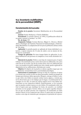 116
9.3. Inventario multifacético
de la personalidad (MMPI)
Caracterización de la prueba
Nombre de la prueba:
Nombre de la prueba:
Nombre de la prueba:
Nombre de la prueba:
Nombre de la prueba: Inventario Multifacético de la Personalidad
(MMPI)
Autores:
Autores:
Autores:
Autores:
Autores: Starke Hathaway y Charles McKinley
Procedencia:
Procedencia:
Procedencia:
Procedencia:
Procedencia: La prueba aparece en 1940 y la publicación oficial de
su primer manual se produce en 1943.
No. de ítems:
No. de ítems:
No. de ítems:
No. de ítems:
No. de ítems: 550
Adaptación Cubana:
Adaptación Cubana:
Adaptación Cubana:
Adaptación Cubana:
Adaptación Cubana: Carmen Barroso, Miguel A. Álvarez y Rafael
Alvisa. Psicólogos del Instituto Nacional de Endocrinología y Enferme-
dades Metabólicas. La adaptación del test para la población cubana consta
de 356 ítems.
Aplicación:
Aplicación:
Aplicación:
Aplicación:
Aplicación: La prueba puede ser aplicada de forma individual o co-
lectiva, a sujetos mayores de 16 años de edad y con no menos de 6to.
Grado de escolaridad.
Tiempo de aplicación:
Tiempo de aplicación:
Tiempo de aplicación:
Tiempo de aplicación:
Tiempo de aplicación: No tiene tiempo límite de aplicación. La de-
mora habitual de una persona en completar el test oscila alrededor de 1
hora
Material de la prueba:
Material de la prueba:
Material de la prueba:
Material de la prueba:
Material de la prueba: Folleto y una hoja de respuesta para el sujeto
trabajar. El examinador posee varias claves para la calificación, una para
cada una de las escalas, una de las escalas posee clave de calificación por
sexo y un modelo de perfil, también por sexo, donde queda registrado la
disposición de las calificaciones obtenidas por escala.
Objetivo:
Objetivo:
Objetivo:
Objetivo:
Objetivo: El objetivo de la prueba es valorar aquellos rasgos que son
comúnmente característicos de la anormalidad psicológica.
Instrucciones al examinador:
Instrucciones al examinador:
Instrucciones al examinador:
Instrucciones al examinador:
Instrucciones al examinador: Entrega la hoja de respuesta al sujeto
y le orienta que escriba en ella sus datos personales, dando un margen de
tiempo para efectuar dicha operación. Después, entrega el folleto y acla-
ra que sobre este folleto no puede realizar marca alguna, y orienta que
no lo abran hasta que se les indique que lo hagan. A continuación lee la
consigna en voz alta, en tanto los sujetos siguen con la vista dichas ins-
trucciones en sus respectivos folletos. Posteriormente, se les recuerda
que no pueden realizar marcas en este folleto. El examinador debe ins-
truir al sujeto para que clasifique los ítems, de acuerdo a su realidad
personal, en tres grupos: Ciertas, falsas y no sé (para aquellas situacio-
nes en que no puede precisar una respuesta). El examinador no debe
mostrar interés en las respuestas que ofrece el sujeto para no despertar
recelos u otro tipo de situación que entorpezca la ejecución de la perso-
 