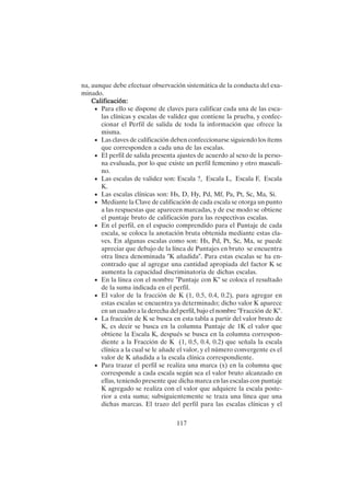 117
na, aunque debe efectuar observación sistemática de la conducta del exa-
minado.
Calificación:
Calificación:
Calificación:
Calificación:
Calificación:
• Para ello se dispone de claves para calificar cada una de las esca-
las clínicas y escalas de validez que contiene la prueba, y confec-
cionar el Perfil de salida de toda la información que ofrece la
misma.
• Las claves de calificación deben confeccionarse siguiendo los ítems
que corresponden a cada una de las escalas.
• El perfil de salida presenta ajustes de acuerdo al sexo de la perso-
na evaluada, por lo que existe un perfil femenino y otro masculi-
no.
• Las escalas de validez son: Escala ?, Escala L, Escala F, Escala
K.
• Las escalas clínicas son: Hs, D, Hy, Pd, Mf, Pa, Pt, Sc, Ma, Si.
• Mediante la Clave de calificación de cada escala se otorga un punto
a las respuestas que aparecen marcadas, y de ese modo se obtiene
el puntaje bruto de calificación para las respectivas escalas.
• En el perfil, en el espacio comprendido para el Puntaje de cada
escala, se coloca la anotación bruta obtenida mediante estas cla-
ves. En algunas escalas como son: Hs, Pd, Pt, Sc, Ma, se puede
apreciar que debajo de la línea de Puntajes en bruto se encuentra
otra línea denominada "K añadida". Para estas escalas se ha en-
contrado que al agregar una cantidad apropiada del factor K se
aumenta la capacidad discriminatoria de dichas escalas.
• En la línea con el nombre "Puntaje con K" se coloca el resultado
de la suma indicada en el perfil.
• El valor de la fracción de K (1, 0.5, 0.4, 0.2), para agregar en
estas escalas se encuentra ya determinado; dicho valor K aparece
en un cuadro a la derecha del perfil, bajo el nombre "Fracción de K".
• La fracción de K se busca en esta tabla a partir del valor bruto de
K, es decir se busca en la columna Puntaje de 1K el valor que
obtiene la Escala K, después se busca en la columna correspon-
diente a la Fracción de K (1, 0.5, 0.4, 0.2) que señala la escala
clínica a la cual se le añade el valor, y el número convergente es el
valor de K añadida a la escala clínica correspondiente.
• Para trazar el perfil se realiza una marca (x) en la columna que
corresponde a cada escala según sea el valor bruto alcanzado en
ellas, teniendo presente que dicha marca en las escalas con puntaje
K agregado se realiza con el valor que adquiere la escala poste-
rior a esta suma; subsiguientemente se traza una línea que una
dichas marcas. El trazo del perfil para las escalas clínicas y el
 