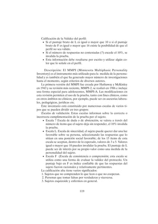 119
Calificación de la Validez del perfil:
• Si el puntaje bruto de L es igual o mayor que 10 o si el puntaje
bruto de F es igual o mayor que 16 existe la posibilidad de que el
perfil no sea válido.
• Si el número de respuestas no contestadas (?) excede el 10%, se
invalida la prueba.
• Esta información debe resaltarse por escrito y utilizar algún co-
lor que lo señale en el perfil.
Descripción: El MMPI (Minnesota Multiphasic Personality
Inventory) es el instrumento más utilizado para la medida de la persona-
lidad y es también el que ha generado mayor número de investigaciones
hasta el momento, según criterios de diversos autores.
La primera versión del MMPI fue creada por Hathaway y McKinley
en 1943 y su revisión más reciente, MMPI-2, se realizó en 1986 e incluye
una forma especial para adolescentes, MMPI-A. Las modificaciones en
esta revisión permiten el uso de la prueba, tanto con fines clínicos, como
en otros ámbitos no clínicos, por ejemplo, puede ser en asesorías labora-
les, pedagógicas, jurídicas etc.
Este inventario está constituido por numerosas escalas de varios ti-
pos que se pueden dividir en tres grupos:
Escalas de validación. Estas escalas informan sobre la correcta o
incorrecta cumplimentación de la prueba por el sujeto.
• Escala ? Escala de duda o de abstención, se valora a través del
número de ítems que el sujeto deja sin responder, el 10% invalida
la prueba.
• Escala L. Escala de sinceridad, el sujeto puede querer dar una luz
favorable sobre su persona, seleccionando las respuestas que lo
sitúan en una posición social favorable; de los 15 ítems de esta
escala se aceptan, dentro de lo esperado, valores de 3 a 5. Valores
igual o mayor que 10 pueden invalidar la prueba. El puntaje de L
puede ser de interés por su propio valor como una medida de la
personalidad del sujeto.
• Escala F (Escala de consistencia o comprensión; esta escala se
utiliza como una forma de evaluar la validez del protocolo. Un
puntaje bajo en F es índice confiable de que las respuestas del
sujeto fueron racionales y relativamente pertinentes.
La calificación alta tiene varios significados:
1. Sujetos que no comprenden lo que leen o que no cooperan.
2. Personas que tomar falsas por verdaderas y viceversa.
3. Sujetos esquizoide y enfermos en general.
 