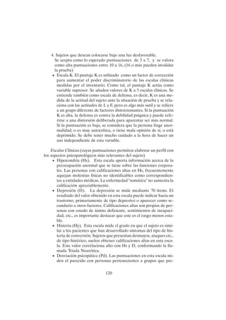 120
4. Sujetos que desean colocarse bajo una luz desfavorable.
Se acepta como lo esperado puntuaciones de 3 a 7, y se valora
como alta puntuaciones entre 10 a 16, (16 o más pueden invalidar
la prueba)
• Escala K. El puntaje K es utilizado como un factor de corrección
para aumentar el poder discriminatorio de las escalas clínicas
medidas por el inventario. Como tal, el puntaje K actúa como
variable supresor. Se añaden valores de K a 5 escalas clínicas. Se
entiende también como escala de defensa, es decir, K es una me-
dida de la actitud del sujeto ante la situación de prueba y se rela-
ciona con las actitudes de L y F, pero es algo más sutil y se refiere
a un grupo diferente de factores distorcionantes. Si la puntuación
K es alta, la defensa es contra la debilidad psíquica y puede refe-
rirse a una distorsión deliberada para aparentar ser más normal.
Si la puntuación es baja, se considera que la persona finge anor-
malidad, o es muy autocrítica, o tiene mala opinión de sí, o está
deprimido. Se debe tener mucho cuidado a la hora de hacer un
uso independiente de esta variable.
Escalas Clínicas (cuyas puntuaciones permiten elaborar un perfil con
los aspectos psicopatológicos más relevantes del sujeto)
• Hipocondría (Hs). Esta escala aporta información acerca de la
preocupación anormal que se tiene sobre las funciones corpora-
les. Las personas con calificaciones altas en Hs, frecuentemente
aquejan molestias físicas no identificables como correspondien-
tes a entidades médicas. La enfermedad "somática" no aumenta la
calificación apreciablemente.
• Depresión (D). La depresión se mide mediante 70 ítems. El
resultado del valor obtenido en esta escala puede indicar hacia un
trastorno, primariamente de tipo depresivo o aparecer como se-
cundario a otros factores. Calificaciones altas son propias de per-
sonas con estado de ánimo deficiente, sentimientos de incapaci-
dad, etc., es importante destacar que este es el rasgo menos esta-
ble.
• Histeria (Hy). Esta escala mide el grado en que el sujeto es simi-
lar a los pacientes que han desarrollado síntomas del tipo de his-
teria de conversión. Sujetos que presentan desmayos, ataques etc.,
de tipo histérico, suelen obtener calificaciones altas en esta esca-
la. Este valor correlaciona alto con Hs y D, conformando la lla-
mada Triada Neurótica.
• Desviación psicopática (Pd). Las puntuaciones en esta escala mi-
den el parecido con personas pertenecientes a grupos que pre-
 