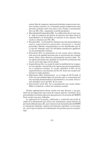 121
sentan falta de respuesta emocional profunda, desprecio por nor-
mas sociales y morales, etc. A menudo, pueden comportarse como
personas normales entre una crisis y otra. Tiende a correlacionar
alto con Mf y Ma, integrando el perfil psicopático.
• Masculinidad-Femineidad (Mf). La calificación alta en esta esca-
la mide la tendencia del patrón de intereses del sujeto hacia la
masculinidad o la femineidad, en relacion al sexo opuesto. Esta
escala se relaciona con Pd y Ma.
• Paranoia (Pa). La Pa mide los síntomas que han desarrollado los
sujetos esquizofrénicos paranoides, paranoicos y estados
paranoides. Muchos esquizofrénicos no son identificados por Sc
y sí por Pa. Puntajes entre 70 y 80 deben considerarse significati-
vos de perturbación anómala
• Psicastenia (Pt). La puntuación en esta escala ofrece informa-
ción acerca de aquellas personas que se caracterizan por compul-
siones, fobias, ideas obsesivas, preocupación excesiva, duda. Es-
tos sujetos presentan alta ansiedad. La escala Pt correlaciona alto
con Sc, pero muy baja con las demás.
• Esquizofrenia (Sc). La escala Sc mide la similitud de las respues-
tas con aquellas características de sujetos que poseen pensamien-
tos o conductas extrañas. La escala, identifica el 60% de los
esquizofrénicos y correlaciona con Pt y Pa. Estas tres escalas con-
forman la triada psicótica.
• Hipomanía (Ma). Puntuaciones en el rango de 60-70 mide el
factor de personalidad típico de personas que se caracterizan por
una marcada productividad en pensamiento y en acción. Esta es-
cala identifica cerca del 60% de los casos.
• Introversión social (Si). No es propiamente una escala clínica.
Mide la tendencia a rehuir los contactos sociales.
Escalas suplementarias (Estas escalas son muy diversas, y son pro-
ducto de investigaciones que tratan de evaluar aspectos "normales" de la
personalidad, las mismas aparecen muy posterior a la creación del MMPI)
Estas escalas son poco utilizadas.
La aplicación de la prueba, calificación y confección del perfil de
salida de la información que ofrece este instrumento, puede hacerlo un
personal calificado para ello, pero el proceso de interpretación del MMPI
es sumamente delicado, requiere de formación específica en el inventa-
rio, por lo que no puede ser realizada por otra persona que no sea psicó-
loga.
 
