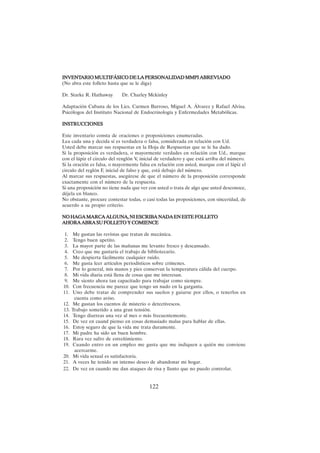 122
INVENT
INVENT
INVENT
INVENT
INVENTARIO MUL
ARIO MUL
ARIO MUL
ARIO MUL
ARIO MULTIFÁSICO DE LA PERSONALID
TIFÁSICO DE LA PERSONALID
TIFÁSICO DE LA PERSONALID
TIFÁSICO DE LA PERSONALID
TIFÁSICO DE LA PERSONALIDAD MMPI ABREVIADO
AD MMPI ABREVIADO
AD MMPI ABREVIADO
AD MMPI ABREVIADO
AD MMPI ABREVIADO
(No abra este folleto hasta que se le diga)
Dr. Starke R. Hathaway Dr. Charley Mckinley
Adaptación Cubana de los Lics. Carmen Barroso, Miguel A. Álvarez y Rafael Alvisa.
Psicólogos del Instituto Nacional de Endocrinología y Enfermedades Metabólicas.
INSTRUCCIONES
INSTRUCCIONES
INSTRUCCIONES
INSTRUCCIONES
INSTRUCCIONES
Este inventario consta de oraciones o proposiciones enumeradas.
Lea cada una y decida sí es verdadera o falsa, considerada en relación con Ud.
Usted debe marcar sus respuestas en la Hoja de Respuestas que se le ha dado.
Si la proposición es verdadera, o mayormente verdades en relación con Ud., marque
con el lápiz el circulo del renglón V, inicial de verdadero y que está arriba del número.
Si la oración es falsa, o mayormente falsa en relación con usted, marque con el lápiz el
circulo del reglón F, inicial de falso y que, está debajo del número.
Al marcar sus respuestas, asegúrese de que el número de la proposición corresponde
exactamente con el número de la respuesta.
Si una proposición no tiene nada que ver con usted o trata de algo que usted desconoce,
déjela en blanco.
No obstante, procure contestar todas, o casi todas las proposiciones, con sinceridad, de
acuerdo a su propio criterio.
NO HAGA MARCA ALGUNA, NI ESCRIBA NADA EN ESTE FOLLETO
NO HAGA MARCA ALGUNA, NI ESCRIBA NADA EN ESTE FOLLETO
NO HAGA MARCA ALGUNA, NI ESCRIBA NADA EN ESTE FOLLETO
NO HAGA MARCA ALGUNA, NI ESCRIBA NADA EN ESTE FOLLETO
NO HAGA MARCA ALGUNA, NI ESCRIBA NADA EN ESTE FOLLETO
AHORAABRASUFOLLETOYCOMIENCE
AHORAABRASUFOLLETOYCOMIENCE
AHORAABRASUFOLLETOYCOMIENCE
AHORAABRASUFOLLETOYCOMIENCE
AHORAABRASUFOLLETOYCOMIENCE
1. Me gustan las revistas que tratan de mecánica.
2. Tengo buen apetito.
3. La mayor parte de las mañanas me levanto fresco y descansado.
4. Creo que me gustaría el trabajo de bibliotecario.
5. Me despierta fácilmente cualquier ruido.
6. Me gusta leer artículos periodísticos sobre crímenes.
7. Por lo general, mis manos y pies conservan la temperatura cálida del cuerpo.
8. Mi vida diaria está llena de cosas que me interesan.
9. Me siento ahora tan capacitado para trabajar como siempre.
10. Con frecuencia me parece que tengo un nudo en la garganta.
11. Uno debe tratar de comprender sus sueños y guiarse por ellos, o tenerlos en
cuenta como aviso.
12. Me gustan los cuentos de misterio o detectivescos.
13. Trabajo sometido a una gran tensión.
14. Tengo diarreas una vez al mes o más frecuentemente.
15. De vez en cuand pienso en cosas demasiado malas para hablar de ellas.
16. Estoy seguro de que la vida me trata duramente.
17. Mi padre ha sido un buen hombre.
18. Rara vez sufro de estreñimiento.
19. Cuando entro en un empleo me gusta que me indiquen a quién me conviene
acercarme.
20. Mi vida sexual es satisfactoria.
21. A veces he tenido un intenso deseo de abandonar mi hogar.
22. De vez en cuando me dan ataques de risa y llanto que no puedo controlar.
 