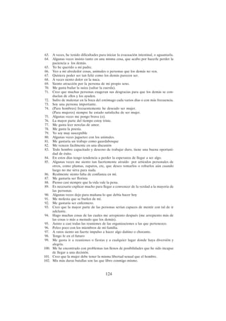 124
63. A veces, he tenido dificultades para iniciar la evacuación intestinal, o aguantarla.
64. Algunas veces insisto tanto en una misma cosa, que acabo por hacerle perder la
paciencia a los demás.
65. Yo he querido a mi padre.
66. Veo a mi alrededor cosas, animales o personas que los demás no ven.
67. Quisiera poder ser tan feliz como los demás parecen ser.
68. A veces siento dolor en la nuca.
69. Siento atracción por la persona de mi propio sexo.
70. Me gusta bailar la suiza (saltar la cuerda).
71. Creo que muchas personas exageran sus desgracias para que los demás se con-
duelan de ellos y los ayuden.
72. Sufro de malestar en la boca del estómago cada varios días o con más frecuencia.
73. Soy una persona importante.
74. (Para hombres) frecuentemente he deseado ser mujer.
(Para mujeres) siempre he estado satisfecha de ser mujer.
75. Algunas veces me pongo brava (o).
76. La mayor parte del tiempo estoy triste.
77. Me gusta leer novelas de amor.
78. Me gusta la poesía.
79. Yo soy muy susceptible
80. Algunas veces jugueteo con los animales.
81. Me gustaría un trabajo como guardabosque
82. Me vencen fácilmente en una discusión
83. Todo hombre capacitado y deseoso de trabajar duro, tiene una buena oportuni-
dad de éxito.
84. En estos días tengo tendencia a perder la esperanza de llegar a ser algo.
85. Algunas veces me siento tan fuertemente atraído por artículos personales de
otros, como plumas, zapatos, etc, que deseo tomarlos o robarlos aún cuando
luego no me sirva para nada.
86. Realmente siento falta de confianza en mí.
87. Me gustaría ser florista
88. Pienso casi siempre que la vida vale la pena.
89. Es necesario explicar mucho para llegar a convencer de la verdad a la mayoría de
las personas.
90. Algunas veces dejo para mañana lo que debía hacer hoy
91. Me molesta que se burlen de mí.
92. Me gustaría ser enfermero.
93. Creo que la mayor parte de las personas serían capaces de mentir con tal de ir
adelante.
94. Hago muchas cosas de las cuales me arrepiento después (me arrepiento más de
las cosas o más a menudo que los demás).
95. Asisto a casi todas las reuniones de las organizaciones a las que pertenezco.
96. Peleo poco con los miembros de mi familia.
97. A ratos siento un fuerte impulso a hacer algo dañino o chocante.
98. Tengo fe en el futuro
99. Me gusta ir a reuniones o fiestas y a cualquier lugar donde haya diversión y
alegría.
100. Me he encontrado con problemas tan llenos de posibilidades que he sido incapaz
de llegar a una decisión.
101. Creo que la mujer debe tener la misma libertad sexual que el hombre.
102. Mis más duras batallas son las que libro conmigo mismo.
 
