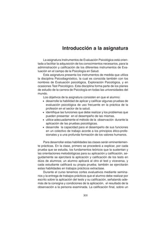 XIII
Introducción a la asignatura
La asignatura Instrumentos de Evaluación Psicológica está orien-
tada a facilitar la adquisición de los conocimientos necesarios, para la
administración y calificación de los diferentes instrumentos de Eva-
luación en el campo de la Psicología en Salud.
Esta asignatura presenta los instrumentos de medida que utiliza
la disciplina Psicodiagnóstico, la cual es conocida también con los
nombres de Evaluación psicológica, Exploración Psicológica, y en
ocasiones Test Psicológico. Esta disciplina forma parte de los planes
de estudio de la carrera de Psicología en todas las universidades del
mundo.
Los objetivos de la asignatura consisten en que el alumno:
• desarrolle la habilidad de aplicar y calificar algunas pruebas de
evaluación psicológica de uso frecuente en la práctica de la
profesión en el sector de la salud.
• identifique las funciones que debe realizar y los problemas que
pueden presentar en el desempeño de las mismas.
• utilice adecuadamente el método de la observación durante la
aplicación de las pruebas psicológicas.
• desarrolle la capacidad para el desempeño de sus funciones
en un colectivo de trabajo acorde a los principios ético-profe-
sionales y a una profunda formación de los valores humanos.
Para desarrollar estas habilidades las clases serán eminentemen-
te prácticas. En la clase, primero se procederá a explicar, por cada
prueba que se estudia, los fundamentos teóricos que la sustentan y
las orientaciones metodológicas para su aplicación y calificación, se-
guidamente se ejercitará la aplicación y calificación de los tests en
dúos de alumnos; un alumno aplicará al otro el test y viceversa, y
cada estudiante calificará su propia prueba; también se ejercitarán
estas habilidades en trabajos prácticos extraclase.
Durante el curso tenemos cortes evaluativos mediante semina-
rios y la entrega de trabajos prácticos que el alumno debe realizar por
escrito sobre la aplicación del tests y su calificación, señalando ade-
más de la consigna y condiciones de la aplicación, el resultado de la
observación a la persona examinada. La calificación final, sobre un
 
