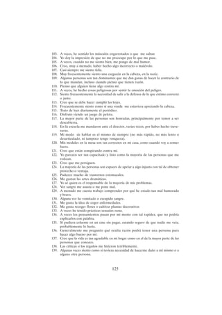 125
103. A veces, he sentido los músculos engarrotados o que me saltan
104. Yo doy la impresión de que no me preocupo por lo que me pase.
105. A veces, cuando no me siento bien, me pongo de mal humor.
106. Creo, muy a menudo, haber hecho algo incorrecto o malévolo.
107. Casi siempre me siento feliz.
108. Muy frecuentemente siento una cargazón en la cabeza, en la nariz.
109. Algunas personas son tan dominantes que me dan ganas de hacer lo contrario de
lo que mandan, incluso cuando pienso que tienen razón.
110. Pienso que alguien tiene algo contra mí.
111. A veces, he hecho cosas peligrosas por sentir la emoción del peligro.
112. Siento frecuentemente la necesidad de salir a la defensa de lo que estimo correcto
o justo.
113. Creo que se debe hacer cumplir las leyes.
114. Frecuentemente siento como si una venda me estuviera apretando la cabeza.
115. Trato de leer diariamente el periódico.
116. Disfruto viendo un juego de pelota.
117. La mayor parte de las personas son honradas, principalmente por temor a ser
descubierta.
118. En la escuela me mandaron ante el director, varias veces, por haber hecho trave-
suras.
119. Mi modo de hablar es el mismo de siempre (no más rápido, no más lento o
desarticulado, ni tampoco tengo ronquera).
120. Mis modales en la mesa son tan correctos en mi casa, como cuando voy a comer
fuera.
121. Creo que están conspirando contra mí.
122. Yo parezco ser tan capacitado y listo como la mayoría de las personas que me
rodean.
123. Creo que me persiguen.
124. La mayoría de las personas son capaces de apelar a algo injusto con tal de obtener
provecho o ventaja.
125. Padezco mucho de trastornos estomacales.
126. Me gustan las artes dramáticas.
127. Yo sé quien es el responsable de la mayoría de mis problemas.
128. Ver sangre me asusta o me pone mal.
129. A menudo me cuesta trabajo comprender por qué he estado tan mal humorado
y bravo.
130. Alguna vez he vomitado o escupido sangre.
131. Me gusta la idea de coger enfermedades.
132. Me gusta recoger flores o cultivar plantas decorativas
133. A veces he tenido prácticas sexuales raras.
134. A veces los pensamientos pasan por mi mente con tal rapidez, que no podría
explicarlos con palabra.
135. Si pudiera colarme en un cine sin pagar, estando seguro de que nadie me veía,
probablemente lo haría.
136. Generalmente me pregunto qué oculta razón podrá tener una persona para
hacer algo bueno por mí.
137. Creo que la vida es tan agradable en mi hogar como en el de la mayor parte de las
personas que conozco.
138. Las críticas o los regaños me hirieron terriblemente.
139. Algunas veces siento como si tuviera necesidad de hacerme daño a mí mismo o a
alguna otra persona.
 