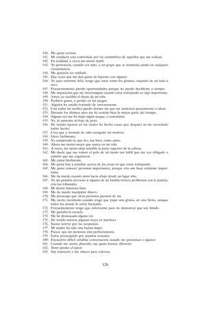 126
140. Me gusta cocinar.
141. Mi conducta está controlada por las costumbres de aquellos que me rodean.
142. En realidad, a veces me siento inútil.
143. Yo pertenecía, cuando era niño, a un grupo que se mantenía unido en cualquier
circunstancia.
144. Me gustaría ser soldado.
145. Hay veces que me dan ganas de fajarme con alguien.
146. Yo para sentirme feliz, tengo que estar como los gitanos, viajando de un lado a
otro.
147. Frecuentemente pierdo oportunidades porque no puedo decidirme a tiempo.
148. Me impacienta que me interrumpan cuando estoy trabajando en algo importante.
149. Antes, yo escribía el diario de mi vida.
150. Prefiero ganar, a perder en los juegos.
151. Alguien ha estado tratando de envenenarme.
152. Casi todas las noches puedo dormir sin que me molesten pensamiento o ideas
153. Durante los últimos años me he sentido bien la mayor parte del tiempo.
154. Alguna vez me ha dado algún ataque o convulsión.
155. Yo, ni aumento ni bajo de peso.
156. He tenido épocas en las cuales he hecho cosas que después no he recordado
haber hecho.
157. Creo que a menudo he sido castigado sin motivos.
158. Lloro fácilmente.
159. Yo comprendo lo que leo, tan bien, como antes.
160. Ahora me siento mejor que nunca en mi vida
161. A veces, me siento muy sensible la parte superior de la cabeza.
162. Me duele que me tomen el pelo de un modo tan hábil que me vea obligado a
admitir que me engañaron.
163. Me canso fácilmente.
164. Me gusta leer y estudiar acerca de las cosas en que estoy trabajando.
165. Me gusta conocer personas importantes, porque esto me hace sentirme impor-
tante.
166. Me da miedo cuando miro hacia abajo desde un lugar alto.
167. Yo me pondría nervioso si alguien de mi familia tuviera problemas con la justicia,
con los tribunales.
168. Mi mente funciona bien.
169. Me da miedo manipular dinero.
170. Me preocupa qué otras personas piensen de mí.
171. Me siento incómodo cuando tengo que pujar una gracia, en una fiesta, aunque
todos los demás lo estén haciendo.
172. Frecuentemente tengo que esforzarme para no demostrar que soy tímido.
173. Me gustaba la escuela.
174. Me he desmayado alguna vez
175. He tenido mareos algunas veces (o muchas)
176. Siento horror por las serpientes
177. Mi madre ha sido una buena mujer
178. Parece que mi memoria está perfectamente.
179. Estoy preocupado por asuntos sexuales.
180. Encuentro difícil entablar conversación cuando me presentan a alguien.
181. Cuando me siento aburrido, me gusta formar alboroto.
182. Temo perder el juicio
183. Soy contrario a dar dinero para colectas.
 