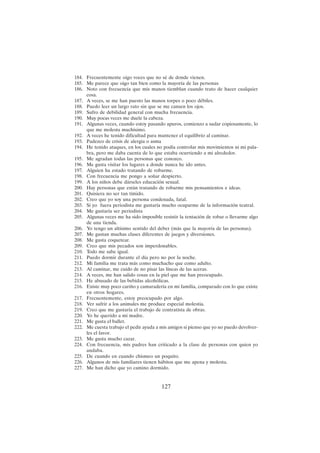 127
184. Frecuentemente oigo voces que no sé de donde vienen.
185. Me parece que oigo tan bien como la mayoría de las personas
186. Noto con frecuencia que mis manos tiemblan cuando trato de hacer cualquier
cosa.
187. A veces, se me han puesto las manos torpes o poco débiles.
188. Puedo leer un largo rato sin que se me cansen los ojos.
189. Sufro de debilidad general con mucha frecuencia.
190. Muy pocas veces me duele la cabeza.
191. Algunas veces, cuando estoy pasando apuros, comienzo a sudar copiosamente, lo
que me molesta muchísimo.
192. A veces he tenido dificultad para mantener el equilibrio al caminar.
193. Padezco de crisis de alergia o asma
194. He tenido ataques, en los cuales no podía controlar mis movimientos ni mi pala-
bra, pero me daba cuenta de lo que estaba ocurriendo a mi alrededor.
195. Me agradan todas las personas que conozco.
196. Me gusta visitar los lugares a donde nunca he ido antes.
197. Alguien ha estado tratando de robarme.
198. Con frecuencia me pongo a soñar despierto.
199. A los niños debe dárseles educación sexual.
200. Hay personas que están tratando de robarme mis pensamientos e ideas.
201. Quisiera no ser tan tímido.
202. Creo que yo soy una persona condenada, fatal.
203. Si yo fuera periodista me gustaría mucho ocuparme de la información teatral.
204. Me gustaría ser periodista
205. Algunas veces me ha sido imposible resistir la tentación de robar o llevarme algo
de una tienda.
206. Yo tengo un altísimo sentido del deber (más que la mayoría de las personas).
207. Me gustan muchas clases diferentes de juegos y diversiones.
208. Me gusta coquetear.
209. Creo que mis pecados son imperdonables.
210. Todo me sabe igual.
211. Puedo dormir durante el día pero no por la noche.
212. Mi familia me trata más como muchacho que como adulto.
213. Al caminar, me cuido de no pisar las líneas de las aceras.
214. A veces, me han salido cosas en la piel que me han preocupado.
215. He abusado de las bebidas alcohólicas.
216. Existe muy poco cariño y camaradería en mi familia, comparado con lo que existe
en otros hogares.
217. Frecuentemente, estoy preocupado por algo.
218. Ver sufrir a los animales me produce especial molestia.
219. Creo que me gustaría el trabajo de contratista de obras.
220. Yo he querido a mi madre.
221. Me gusta el ballet.
222. Me cuesta trabajo el pedir ayuda a mis amigos si pienso que yo no puedo devolver-
les el favor.
223. Me gusta mucho cazar.
224. Con frecuencia, mis padres han criticado a la clase de personas con quien yo
andaba.
225. De cuando en cuando chismeo un poquito.
226. Algunos de mis familiares tienen hábitos que me apena y molesta.
227. Me han dicho que yo camino dormido.
 