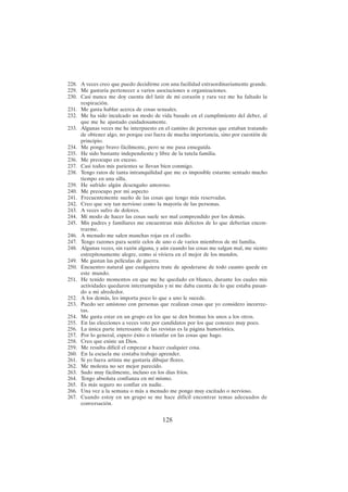 128
228. A veces creo que puedo decidirme con una facilidad extraordinariamente grande.
229. Me gustaría pertenecer a varios asociaciones u organizaciones.
230. Casi nunca me doy cuenta del latir de mi corazón y rara vez me ha faltado la
respiración.
231. Me gusta hablar acerca de cosas sexuales.
232. Me ha sido inculcado un modo de vida basado en el cumplimiento del deber, al
que me he ajustado cuidadosamente.
233. Algunas veces me he interpuesto en el camino de personas que estaban tratando
de obtener algo, no porque eso fuera de mucha importancia, sino por cuestión de
principio.
234. Me pongo bravo fácilmente, pero se me pasa enseguida.
235. He sido bastante independiente y libre de la tutela familia.
236. Me preocupo en exceso.
237. Casi todos mis parientes se llevan bien conmigo.
238. Tengo ratos de tanta intranquilidad que me es imposible estarme sentado mucho
tiempo en una silla.
239. He sufrido algún desengaño amoroso.
240. Me preocupo por mi aspecto
241. Frecuentemente sueño de las cosas que tengo más reservadas.
242. Creo que soy tan nervioso como la mayoría de las personas.
243. A veces sufro de dolores.
244. Mi modo de hacer las cosas suele ser mal comprendido por los demás.
245. Mis padres y familiares me encuentran más defectos de lo que deberían encon-
trarme.
246. A menudo me salen manchas rojas en el cuello.
247. Tengo razones para sentir celos de uno o de varios miembros de mi familia.
248. Algunas veces, sin razón alguna, y aún cuando las cosas me salgan mal, me siento
estrepitosamente alegre, como si viviera en el mejor de los mundos.
249. Me gustan las películas de guerra.
250. Encuentro natural que cualquiera trate de apoderarse de todo cuanto quede en
este mundo.
251. He tenido momentos en que me he quedado en blanco, durante los cuales mis
actividades quedaron interrumpidas y ni me daba cuenta de lo que estaba pasan-
do a mi alrededor.
252. A los demás, les importa poco lo que a uno le sucede.
253. Puedo ser amistoso con personas que realizan cosas que yo considero incorrec-
tas.
254. Me gusta estar en un grupo en los que se den bromas los unos a los otros.
255. En las elecciones a veces voto por candidatos por los que conozco muy poco.
256. La única parte interesante de las revistas es la página humorística.
257. Por lo general, espero éxito o triunfar en las cosas que hago.
258. Creo que existe un Dios.
259. Me resulta difícil el empezar a hacer cualquier cosa.
260. En la escuela me costaba trabajo aprender.
261. Si yo fuera artista me gustaría dibujar flores.
262. Me molesta no ser mejor parecido.
263. Sudo muy fácilmente, incluso en los días fríos.
264. Tengo absoluta confianza en mí mismo.
265. Es más seguro no confiar en nadie.
266. Una vez a la semana o más a menudo me pongo muy excitado o nervioso.
267. Cuando estoy en un grupo se me hace difícil encontrar temas adecuados de
conversación.
 