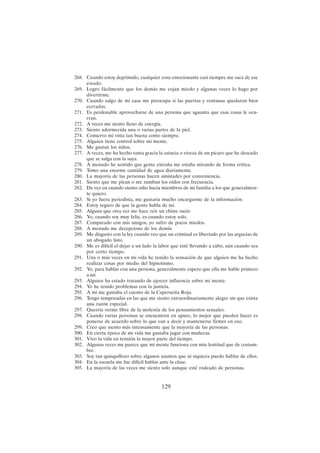 129
268. Cuando estoy deprimido, cualquier cosa emocionante casi siempre me saca de ese
estado.
269. Logro fácilmente que los demás me cojan miedo y algunas veces lo hago por
divertirme.
270. Cuando salgo de mi casa me preocupa si las puertas y ventanas quedaron bien
cerradas.
271. Es perdonable aprovecharse de una persona que aguanta que esas cosas le ocu-
rran.
272. A veces me siento lleno de energía.
273. Siento adormecida una o varias partes de la piel.
274. Conservo mi vista tan buena como siempre.
275. Alguien tiene control sobre mi mente.
276. Me gustan los niños.
277. A veces, me ha hecho tanta gracia la astucia o viveza de un pícaro que he deseado
que se salga con la suya.
278. A menudo he sentido que gente extraña me estaba mirando de forma crítica.
279. Tomo una enorme cantidad de agua diariamente.
280. La mayoría de las personas hacen amistades por conveniencia.
281. Siento que me pican o me zumban los oídos con frecuencia.
282. De vez en cuando siento odio hacia miembros de mi familia a los que generalmen-
te quiero.
283. Si yo fuera periodista, me gustaría mucho encargarme de la información.
284. Estoy seguro de que la gente habla de mí.
285. Alguna que otra vez me hace reír un chiste sucio
286. Yo, cuando soy muy feliz, es cuando estoy solo.
287. Comparado con mis amigos, yo sufro de pocos miedos.
288. A menudo me decepciono de los demás
289. Me disgusto con la ley cuando veo que un criminal es libertado por las argucias de
un abogado listo.
290. Me es difícil el dejar a un lado la labor que esté llevando a cabo, aún cuando sea
por corto tiempo.
291. Una o más veces en mi vida he tenido la sensación de que alguien me ha hecho
realizar cosas por medio del hipnotismo.
292. Yo, para hablar con una persona, generalmente espero que ella me hable primero
a mí.
293. Alguien ha estado tratando de ejercer influencia sobre mi mente.
294. Yo he tenido problemas con la justicia.
295. A mí me gustaba el cuento de la Caperucita Roja.
296. Tengo temporadas en las que me siento extraordinariamente alegre sin que exista
una razón especial.
297. Querría verme libre de la molestia de los pensamientos sexuales.
298. Cuando varias personas se encuentren en apuro, lo mejor que pueden hacer es
ponerse de acuerdo sobre lo que van a decir y mantenerse firmes en eso.
299. Creo que siento más intensamente que la mayoría de las personas.
300. En cierta época de mi vida me gustaba jugar con muñecas.
301. Vivo la vida en tensión la mayor parte del tiempo.
302. Algunas veces me parece que mi mente funciona con más lentitud que de costum-
bre.
303. Soy tan quisquilloso sobre algunos asuntos que ni siquiera puedo hablar de ellos.
304. En la escuela me fue difícil hablar ante la clase.
305. La mayoría de las veces me siento solo aunque esté rodeado de personas.
 