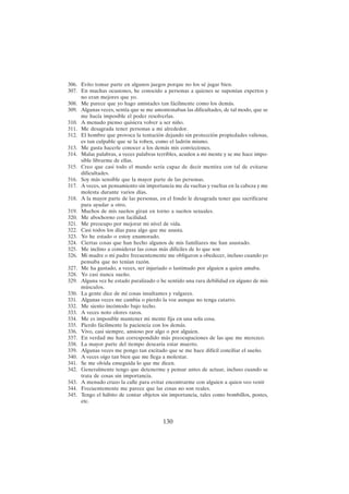 130
306. Evito tomar parte en algunos juegos porque no los sé jugar bien.
307. En muchas ocasiones, he conocido a personas a quienes se suponían expertos y
no eran mejores que yo.
308. Me parece que yo hago amistades tan fácilmente como los demás.
309. Algunas veces, sentía que se me amontonaban las dificultades, de tal modo, que se
me hacía imposible el poder resolverlas.
310. A menudo pienso quisiera volver a ser niño.
311. Me desagrada tener personas a mi alrededor.
312. El hombre que provoca la tentación dejando sin protección propiedades valiosas,
es tan culpable que se la roben, como el ladrón mismo.
313. Me gusta hacerle conocer a los demás mis convicciones.
314. Malas palabras, a veces palabras terribles, acuden a mi mente y se me hace impo-
sible librarme de ellas.
315. Creo que casi todo el mundo sería capaz de decir mentira con tal de evitarse
dificultades.
316. Soy más sensible que la mayor parte de las personas.
317. A veces, un pensamiento sin importancia me da vueltas y vueltas en la cabeza y me
molesta durante varios días.
318. A la mayor parte de las personas, en el fondo le desagrada tener que sacrificarse
para ayudar a otro.
319. Muchos de mis sueños giran en torno a sueños sexuales.
320. Me abochorno con facilidad.
321. Me preocupo por mejorar mi nivel de vida.
322. Casi todos los días pasa algo que me asusta.
323. Yo he estado o estoy enamorado.
324. Ciertas cosas que han hecho algunos de mis familiares me han asustado.
325. Me inclino a considerar las cosas más difíciles de lo que son
326. Mi madre o mi padre frecuentemente me obligaron a obedecer, incluso cuando yo
pensaba que no tenían razón.
327. Me ha gustado, a veces, ser injuriado o lastimado por alguien a quien amaba.
328. Yo casi nunca sueño.
329. Alguna vez he estado paralizado o he sentido una rara debilidad en alguno de mis
músculos.
330. La gente dice de mí cosas insultantes y vulgares.
331. Algunas veces me cambia o pierdo la voz aunque no tenga catarro.
332. Me siento incómodo bajo techo.
333. A veces noto olores raros.
334. Me es imposible mantener mi mente fija en una sola cosa.
335. Pierdo fácilmente la paciencia con los demás.
336. Vivo, casi siempre, ansioso por algo o por alguien.
337. En verdad me han correspondido más preocupaciones de las que me merezco.
338. La mayor parte del tiempo desearía estar muerto.
339. Algunas veces me pongo tan excitado que se me hace difícil conciliar el sueño.
340. A veces oigo tan bien que me llega a molestar.
341. Se me olvida enseguida lo que me dicen.
342. Generalmente tengo que detenerme y pensar antes de actuar, incluso cuando se
trata de cosas sin importancia.
343. A menudo cruzo la calle para evitar encontrarme con alguien a quien veo venir
344. Frecuentemente me parece que las cosas no son reales.
345. Tengo el hábito de contar objetos sin importancia, tales como bombillos, postes,
etc.
 