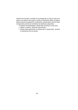 XIV
máximo de 5 puntos, consiste en la entrega de un caso al cual se le
aplica una batería de pruebas, donde el estudiante debe consignar
todo el proceso de aplicación, calificación y observación; de ese modo
el educando pondrá de manifiesto las destrezas adquiridas.
El sistema de habilidades a desarrollar durante el curso será:
• Aplicar y calificar diversos instrumentos
• Utilizar adecuadamente el método de la observación durante
la realización de sus tareas.
 