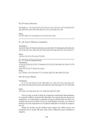 136
Pa (39 frases) Paranoia.
Verdadera: 15,16,22,24,27,35,110,111,121,123,151,157,158,202,275,
281,284,291,293,294,299,305,317,331,333,338,341,347
Falsa:
93,107,109,117,124,268,313,316,319,327,348.
____________________________________________________________________
Pt. (46 frases) Obsesivo-compulsivo.
Verdadera:
10,15,22,32,41,67,76,86,94,102,106,142,182,189,217,238,266,301,304,305,315,
317,318,321,323,326,336,337,340,342,343,346,349,351,353,356,357.
Falsa:
3,8,36,122,152,159,164,178,329.
____________________________________________________________________
Sc (77 frases) Esquizofrenia.
Verdadera:
15,16,21,22,24,32,33,35,37,38,40,41,47,52,76,97,103,104,121,156,157,179,
182,187,
4,69,70,74,76,77,78,87,92,120,2
Falsa:
8,17,20,65,119,159,168,177,178,196,220,276,306,309,322,324.
Ma (46 frases) Manía.
Verdadera:
11,13,21,22,59,64,73,97,100,109,111,120,127,134,143,156,157,
181,194,212,226,228,232,233,238,250,251,263,266,268,271,277,279,298.
Falsa:
101,105,119,148,166,167,171,180,222,240,267,289.
Una vez que se tiene la hoja de respuestas contestada adecuadamen-
te se puede calificar el protocolo obtenido. Se comenzará por marcar las
respuestas no contestadas y aquellas en que la misma frase ha sido con-
testada como cierta y falsa a la vez, lo cual elimina esa frase, y se anota el
número de estas respuestas en el espacio indicado en la hoja de respues-
tas (?)
Todas las escalas son las mismas para sujetos de ambos sexos, con
excepción de la escala Mf que tiene claves diferentes para hombres y
mujeres.
 