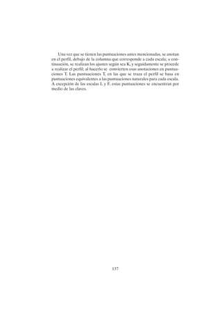 137
Una vez que se tienen las puntuaciones antes mencionadas, se anotan
en el perfil, debajo de la columna que corresponde a cada escala; a con-
tinuación, se realizan los ajustes según sea K, y seguidamente se procede
a realizar el perfil; al hacerlo se convierten esas anotaciones en puntua-
ciones T. Las puntuaciones T, en las que se traza el perfil se basa en
puntuaciones equivalentes a las puntuaciones naturales para cada escala.
A excepción de las escalas L y F, estas puntuaciones se encuentran por
medio de las claves.
 