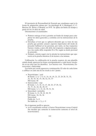 141
El inventario de Personalidad de Eysenck que estudiamos aquí es la
forma B, adaptación cubana por los psicólogos R. S. Rodríguez, C. C.
Barroso, R. Alvisa y J Román, en 1974. Se aplica sin limite de tiempo a
partir de los 16 años de edad.
Orientaciones al examinador:
• Primero entrega el test y permite un fondo de tiempo para com-
pletar los datos generales, y continúa con las instrucciones de la
prueba.
• Introduce el test que se aplicará diciendo que se trata de una
prueba que permite conocer aspectos importantes del modo de
proceder habitual en las personas, por tanto, no hay respuestas
buenas o malas, y para ello debe dar respuesta a algunas pregun-
tas a las cuales debe responder Si o No, según su modo personal
de proceder.
• Después, orienta seguir con la mirada las instrucciones que apa-
recen en la prueba mientras él da lectura a las mismas.
Calificación: La calificación de la prueba requiere de una plantilla
calada donde aparecen los ítems correspondientes a cada factor circula-
do en un color que los identifica. Los factores son: Neuroticismo, Ex-
troversión y Sinceridad.
Los ítems por escala aparecen a continuación. El valor de cada ítems
a calificar en cada una de las escala es de 1 punto.
• Neuroticismo / azul
SI Ítems: 2, 4, 7, 9, 11, 14, 16, 19, 21, 23, 26 28, 31, 33,
35, 38, 43, 45, 47, 50, 52, 55, 57
NO ítems: 40
• Extroversión / rojo
SI ítems: 1, 8, 10, 13, 17, 20, 25, 27 29, 32,
34, 37, 41, 44, 46, 49, 53
NO ítems: 3, 5, 15, 22, 39, 51, 56
• Sinceridad / carmelita
SI ítems: 6, 12, 30, 42, 48, 54
NO ítems: 18, 24, 36
Sinceridad:
Fiable de: 3 a 9
No fiable de: < 3 y > 9
En el siguiente perfil se aprecia:
• en la coordenada vertical: el factor Neuroticismo versus Control
(ha medida que aumenta la numeración aumenta el nivel de
neuroticismo).
 