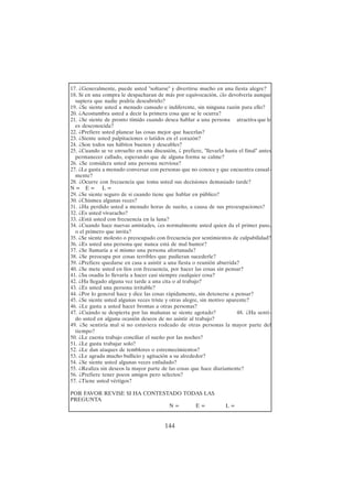 144
17. ¿Generalmente, puede usted "soltarse" y divertirse mucho en una fiesta alegre?
18. Si en una compra le despacharan de más por equivocación, ¿lo devolvería aunque
supiera que nadie podría descubrirlo?
19. ¿Se siente usted a menudo cansado e indiferente, sin ninguna razón para ello?
20. ¿Acostumbra usted a decir la primera cosa que se le ocurra?
21. ¿Se siente de pronto tímido cuando desea hablar a una persona atractiva que le
es desconocida?
22. ¿Prefiere usted planear las cosas mejor que hacerlas?
23. ¿Siente usted palpitaciones o latidos en el corazón?
24. ¿Son todos sus hábitos buenos y deseables?
25. ¿Cuando se ve envuelto en una discusión, ¿ prefiere, "llevarla hasta el final" antes
permanecer callado, esperando que de alguna forma se calme?
26. ¿Se considera usted una persona nerviosa?
27. ¿Le gusta a menudo conversar con personas que no conoce y que encuentra casual-
mente?
28. ¿Ocurre con frecuencia que toma usted sus decisiones demasiado tarde?
N = E = L =
29. ¿Se siente seguro de si cuando tiene que hablar en público?
30. ¿Chismea algunas veces?
31. ¿Ha perdido usted a menudo horas de sueño, a causa de sus preocupaciones?
32. ¿Es usted vivaracho?
33. ¿Está usted con frecuencia en la luna?
34. ¿Cuando hace nuevas amistades, ¿es normalmente usted quien da el primer paso,
o el primero que invita?
35. ¿Se siente molesto o preocupado con frecuencia por sentimientos de culpabilidad?
36. ¿Es usted una persona que nunca está de mal humor?
37. ¿Se llamaría a sí mismo una persona afortunada?
38. ¿Se preocupa por cosas terribles que pudieran sucederle?
39. ¿Prefiere quedarse en casa a asistir a una fiesta o reunión aburrida?
40. ¿Se mete usted en líos con frecuencia, por hacer las cosas sin pensar?
41. ¿Su osadía lo llevaría a hacer casi siempre cualquier cosa?
42. ¿Ha llegado alguna vez tarde a una cita o al trabajo?
43. ¿Es usted una persona irritable?
44. ¿Por lo general hace y dice las cosas rápidamente, sin detenerse a pensar?
45. ¿Se siente usted algunas veces triste y otras alegre, sin motivo aparente?
46. ¿Le gusta a usted hacer bromas a otras personas?
47. ¿Cuándo se despierta por las mañanas se siente agotado? 48. ¿Ha senti-
do usted en alguna ocasión deseos de no asistir al trabajo?
49. ¿Se sentiría mal si no estuviera rodeado de otras personas la mayor parte del
tiempo?
50. ¿Le cuesta trabajo conciliar el sueño por las noches?
51. ¿Le gusta trabajar solo?
52. ¿Le dan ataques de temblores o estremecimientos?
53. ¿Le agrada mucho bullicio y agitación a su alrededor?
54. ¿Se siente usted algunas veces enfadado?
55. ¿Realiza sin deseos la mayor parte de las cosas que hace diariamente?
56. ¿Prefiere tener pocos amigos pero selectos?
57. ¿Tiene usted vértigos?
POR FAVOR REVISE SI HA CONTESTADO TODAS LAS
PREGUNTA
N = E = L =
 