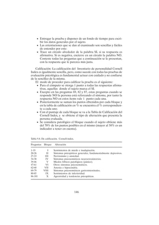 146
• Entregar la prueba y disponer de un fondo de tiempo para escri-
bir los datos generales por el sujeto.
• Las orientaciones que se dan al examinado son sencillas y fáciles
de entender por este:
• Trace un círculo alrededor de la palabra SI, si su respuesta es
afirmativa. Si es negativa, encierre en un círculo la palabra NO.
Conteste todas las preguntas que a continuación se le presentan,
con la respuesta que le parezca más justa.
Calificación: La calificación del Inventario de personalidad Cornell
Index es igualmente sencilla, pero, como sucede con todas las pruebas de
evaluación psicológica es fundamental actuar con cuidado y no confiarse
de la sencillez de la misma.
El modo de proceder para calificar la prueba es el siguiente:
• Para el cómputo se otorga 1 punto a todas las respuestas afirma-
tivas, aquellas donde el sujeto marca el SI.
• Excepto en las preguntas 69, 82 y 87, estas preguntas cuando se
responde NO la persona está reforzando el síntoma, por tanto la
respuesta NO en estos ítems vale 1 punto cada una.
• Posteriormente se suman los puntos obtenidos por cada bloque y
en la tabla de calificación en % se encuentra el % correspondien-
te a cada uno.
• Con el puntaje de cada bloque se va a la Tabla de Calificación del
Cornell Index, y se obtiene el tipo de alteración que presenta la
persona evaluada.
• Se considera patológico el bloque cuando el sujeto obtiene más
del 70% de los puntos posibles en el mismo (mayor al 50% es un
indicador a tener en cuenta).
Tabla 9.8. De calificación. Cornell-index.
Preguntas Bloque Alteración
1-19 I Sentimientos de miedo e inadaptación.
20-26 II Síntomas psicopáticos generales, fundamentalmente depresivos.
27-33 III Nerviosismo y ansiedad.
34-38 IV Síntomas psicosomáticos neurocirculatorios.
39-46 V Miedos fóbicos patológicos (pánico).
47-61 VI Otros síntomas psicosomáticos.
62-68 VII Astenia e hipocondría.
69-79 VIII Síntomas psicosomáticos gastrointestinales.
80-85 IX Sentimientos de inferioridad.
86-101 X Agresividad y tendencias psicopáticas.
 