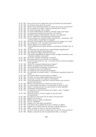 148
16. SI NO ¿Para que las cosas le salgan bien tiene que hacerlas muy lentamente?
17. SI NO ¿Le da pena comer fuera de su casa?
18. SI NO ¿Siente una necesidad irresistible de repetir actos que le son molestos?
19. SI NO ¿Por lo regular, le es difícil tomar una decisión por sí mismo?
20. SI NO ¿Se siente a menudo triste o infeliz?
21. SI NO ¿Se siente habitualmente aturdido o atontado, haga lo que haga?
22. SI NO ¿Le impresionan mucho las cucarachas o los ratones?
23. SI NO ¿El futuro le parece habitualmente, incierto o sin esperanza?
24. SI NO ¿Es Ud. indiferente ante situaciones emocionantes?
25. SI NO ¿En las reuniones le es difícil entablar conversación y permanece solo
en una esquina, sin participar en el grupo?
26. SI NO ¿Desearía desentenderse de los problemas que le aquejan en su vida?
27. SI NO ¿Lo consideran a Ud. a menudo una persona nerviosa?
28. SI NO ¿Siente algunas veces temores raros?
29. SI NO ¿Tiene problemas para poder dormirse o permanecer dormido toda la
noche?
30. SI NO ¿Se preocupa Ud. demasiado por contrariedades insignificantes?
31. SI NO ¿Se siente preocupado incesantemente?
32. SI NO ¿Ha sufrido Ud. alguna depresión nerviosa?
33. SI NO ¿Ha estado hospitalizado en alguna ocasión en alguna institución para
enfermos mentales o nerviosos?
34. SI NO ¿Se siente a menudo desalentado o decaído?
35. SI NO ¿Ha tenido dolores en el corazón o en el pecho?
36. SI NO ¿Con frecuencia siente Ud. que se le quiere salir el corazón sin ninguna
razón aparente?
37. SI NO ¿Tiene Ud. a menudo dificultad para respirar?
38. SI NO ¿Padece de palpitaciones frecuentemente?
39. SI NO ¿Sus pensamientos le espantan con frecuencia?
40. SI NO ¿A menudo se pone Ud. tembloroso?
41. SI NO ¿Le despiertan con frecuencia las pesadillas?
42. SI NO ¿Se sobresalta al escuchar ruidos o movimientos repentinos durante la
noche?
43. SI NO ¿Los ruidos súbitos lo hacen brincar y temblar?
44. SI NO ¿Se pone nervioso cuando alguien grita cerca de Ud.?
45. SI NO ¿A menudo se siente Ud. inquieto o intranquilo?
46. SI NO ¿Tiene pensamientos o ideas que le asustan mucho y que vuelven a
aparecer nuevamente?
47. SI NO ¿Padece frecuentemente de dolores de cabeza severos?
48. SI NO ¿Le sudan mucho sus manos o su cuerpo aún en época de frío?
49. SI NO ¿Siente a menudo picazón en la piel cuando se siente agredido?
50. SI NO ¿Tartamudea frecuentemente?
51. SI NO ¿Le aparecen a veces tics nerviosos en la cabeza, ojos o cualquier
parte del cuerpo?
52. SI NO ¿Teniendo entre 8 y 14 años, mojaba la cama de noche
frecuentemente?
53. SI NO ¿En época de calor, tiene Ud. las manos o los pies fríos?
54. SI NO ¿Padece Ud. de asma?
55. SI NO ¿Moja la cama de noche actualmente?
56. SI NO ¿Es Ud. sonámbulo?
57. SI NO ¿Alguna vez le han dado convulsiones?
58. SI NO ¿Los dolores de la espalda hacen que su trabajo sea difícil?
59. SI NO ¿Alguna vez le duelen tanto los ojos que no puede utilizarlos?
60. SI NO ¿Muy a menudo se siente en muy mal estado físico?
61. SI NO ¿Su fuerte dolor de cabeza le impide hacer lo que Ud. tiene que hacer?
62. SI NO ¿Padece a menudo de crisis de agotamiento físico o de fatiga?
 
