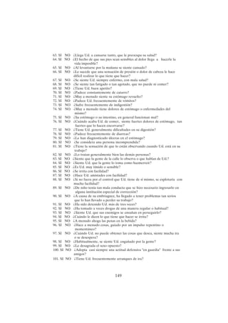 149
63. SI NO ¿Llega Ud. a cansarse tanto, que le preocupa su salud?
64. SI NO ¿El hecho de que sus pies sean sensibles al dolor llega a hacerle la
vida imposible?
65. SI NO ¿Al levantarse por la mañana se siente cansado?
66. SI NO ¿Le sucede que una sensación de presión o dolor de cabeza le hace
difícil realizar lo que tiene que hacer?
67. SI NO ¿Se siente Ud. siempre enfermo, con mala salud?
68. SI NO ¿Se siente tan fatigado o tan agotado, que no puede ni comer?
69. SI NO ¿Tiene Ud. buen apetito?
70. SI NO ¿Padece constantemente de catarro?
71. SI NO ¿Muy a menudo siente su estómago revuelto?
72. SI NO ¿Padece Ud. frecuentemente de vómitos?
73. SI NO ¿Sufre frecuentemente de indigestión?
74. SI NO ¿Muy a menudo tiene dolores de estómago o enfermedades del
mismo?
75. SI NO ¿Su estómago o su intestino, en general funcionan mal?
76. SI NO ¿Cuándo acaba Ud. de comer, siente fuertes dolores de estómago, tan
fuertes que lo hacen encorvarse?
77. SI NO ¿Tiene Ud. generalmente dificultades en su digestión?
78. SI NO ¿Padece frecuentemente de diarreas?
79. SI NO ¿Le han diagnosticado úlceras en el estómago?
80. SI NO ¿Se considera una persona incomprendida?
81. SI NO ¿Tiene la sensación de que lo están observando cuando Ud. está en su
trabajo?
82. SI NO ¿Lo tratan generalmente bien las demás personas?
83. SI NO ¿Siente que la gente de la calle lo observa o que hablan de Ud.?
84. SI NO ¿Siente Ud. que la gente lo toma como hazmerreír?
85. SI NO ¿Es Ud. muy tímido o sensible?
86. SI NO ¿Se irrita con facilidad?
87. SI NO ¿Hace Ud. amistades con facilidad?
88. SI NO ¿Si no fuera por el control que Ud. tiene de sí mismo, se explotaría con
mucha facilidad?
89. SI NO ¿De niño tenía tan mala conducta que se hizo necesario ingresarlo en
alguna institución especial de corrección?
90. SI NO ¿A causa de su embriaguez, ha llegado a tener problemas tan serios
que lo han llevado a perder su trabajo?
91. SI NO ¿Ha sido detenido Ud. más de tres veces?
92. SI NO ¿Ha tomado a veces drogas de una manera regular o habitual?
93. SI NO ¿Siente Ud. que sus enemigos se ensañan en perseguirlo?
94. SI NO ¿Cuándo le dicen lo que tiene que hacer se irrita?
95. SI NO ¿A menudo ahoga las penas en la bebida?
96. SI NO ¿Hace a menudo cosas, guiado por un impulso repentino o
momentáneo?
97. SI NO ¿Cuándo Ud. no puede obtener las cosas que desea, siente mucha ira
o se desespera?
98. SI NO ¿Habitualmente, se siente Ud. engañado por la gente?
99. SI NO ¿Le desagrada el sexo opuesto?
100. SI NO ¿Adopta casi siempre una actitud defensiva "en guardia" frente a sus
amigos?
101. SI NO ¿Tiene Ud. frecuentemente arranques de ira?
 