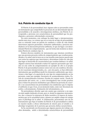150
9.6. Patrón de conducta tipo A
El Patrón A de personalidad, hace algunos años se presentaba como
un instrumento que comprobaba la presencia de un determinado tipo de
personalidad, y de acuerdo a investigaciones médicas, este Patrón A co-
rrespondía a personas con características de personalidad que los pre-
disponía a presentar enfermedades coronarias.
En estos momentos, este enfoque ha dado lugar a interpretaciones
mucho más ricas, y se conoce que no se trata de un tipo de personalidad,
sino se entiende como un patrón de conducta o estilo de vida donde
intervienen aspectos personales, elementos ambientales y procesos me-
diadores en la interacción persona-ambiente, lo que da lugar a un deter-
minado Patrón de comportamiento, que de forma más modesta se deno-
mina Patrón de conducta tipo A.
Existen diversos modelos de instrumentos que intentan corroborar
que una persona presenta estilos de comportamiento que resultan perju-
diciales a la salud, más la tarea no es tan sencilla como parece puesto que
son varios los aspectos que intervienen y determinan estilos de vida que
dan lugar al desarrollo de características que resultan dañinas a la salud.
Algunos autores han intentado evaluar los aspectos personales que inci-
den en este estilo de comportamiento un ejemplo de ello es el propio
Patrón A de personalidad (existen varios test con este nombre), Inventa-
rio de reacciones interpersonales, etc.; por otra parte, se han elaborado
instrumentos que posibilitan medir los elementos ambientales que inter-
vienen y dan lugar a la aparición de este tipo de comportamiento en las
personas, como por ejemplo: Inventario de acontecimientos vitales, Es-
cala de acontecimientos recientes, Escalas de reajuste social, Escala de
apreciación del estrés, etc., y otros investigadores han creado pruebas
para evaluar los procesos mediadores que utilizan las personas de acuer-
do a sus características de personalidad y las condiciones que le impone
el ambiente en que viven, en un momento dado, como son: Inventario de
estilos a afrontamiento, Estimación del afrontamiento, etc.
No pretendemos abordar aquí este asunto que concierne a un espa-
cio más amplio dedicado al tema, pero sí, desde la asignatura instrumen-
tos, dar a conocer la existencia de dicha cuestión y la riqueza de instru-
mentos que en la actualidad existe y plantea un amplio campo de trabajo
para el psicólogo de la salud. A continuación, presentamos uno de los
instrumentos que bajo el nombre de Patrón A de personalidad se utiliza
en nuestro medio y ofrece información de interés para el estudio y el
abordaje terapéutico de la persona que presenta dichas características.
Se ha encontrado con frecuencia que algunos puestos de trabajo con
altas demandas, unido a determinadas características de personalidad
 