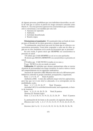 151
de algunas personas, posibilitan que esos individuos desarrollen un esti-
lo de vida que se acerca al patrón de riesgo coronario conocido como
Patrón A. En estas personas aparecen las características que a continua-
ción se mencionan y son medidas por este test:
• Ausencia de represión
• Ambición
• Actividad desenfrenada
• Tensión érgica
Or
Or
Or
Or
Orientaciones al examinador:
ientaciones al examinador:
ientaciones al examinador:
ientaciones al examinador:
ientaciones al examinador: El examinador deja un fondo de tiem-
po para el llenado de los datos generales y después prosigue:
"A continuación, usted leerá una serie de ítems que se refieren a ca-
racterísticas personales. Usted debe responder a cada uno de ellos, se-
gún sea su caso, basándose en la escala de frecuencia que se presenta":
En esta escala, S quiere decir que SIEMPRE esa característica se
presenta en usted.
CS señala que CASI SIEMPRE es así en su caso particular.
R denota que REGULARMENTE esa característica se presenta en
usted.
CN indica que CASI NUNCA resulta en su caso, y
N que NUNCA es de ese modo en usted.
Calificación:
Calificación:
Calificación:
Calificación:
Calificación: El individuo que alcance puntuaciones altas se acerca
al patrón de personalidad con riesgo coronario, lo cual se valora a través
del comportamiento de los siguientes indicadores:
Ausencia de represión (AR): Mientras más alta es la AR menos posi-
bilidad de controlar la propia actividad, jerarquizarla y organizarla.
Ítem: 1, 4, 9, 16, 17 Total 24 puntos
Ambición (AM): A más alta ambición mayor nivel de aspiraciones,
pero hay que ver si este nivel es adecuado, si se corresponde con las
posibilidades reales.
Ítem: 1, 5, 7, 12, 23, 24, 27 Total 28 puntos
Actividad (AC): La actividad desenfrenada, mal organizada, es fuen-
te de trastorno
Ítem: 4, 13, 15, 18, 20, 25, 26 Total 28 puntos
Tensión (T): Tensión érgica
Ítem: 2, 3, 6, 8, 10, 11, 14, 19, 21, 22, 23, 28, 29 Total 52 puntos
La puntuación de los ítems es de acuerdo a la siguiente dirección:
Directos: (de 4 a 0): 1, 3, 5, 7, 9, 11, 13, 15, 17, 19, 21, 22, 23, 25, 27,
29
Inversos: (de 0 a 4): 2, 4, 6, 8, 10, 12, 14, 16, 18, 20, 24, 26, 28.
 
